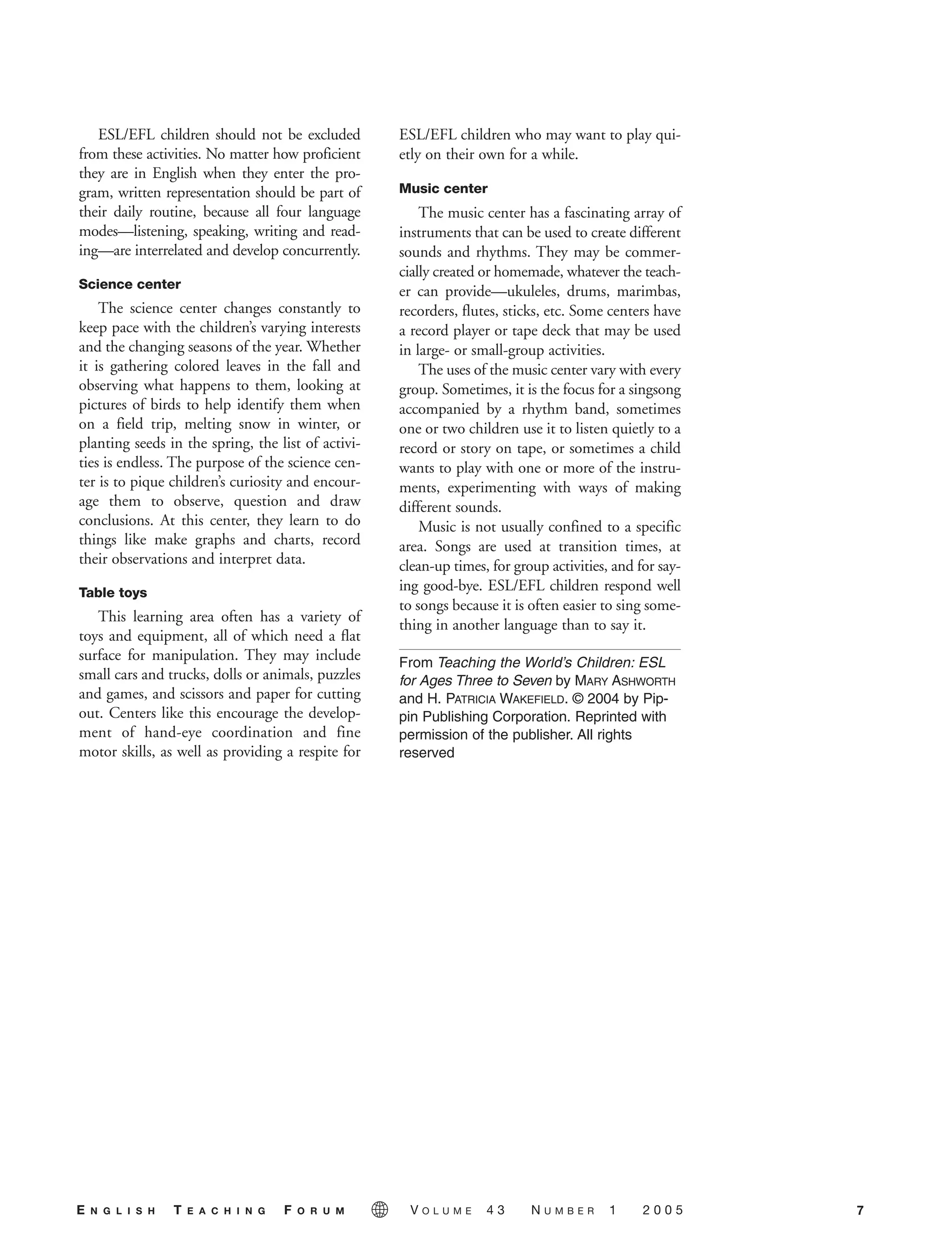ESL/EFL children should not be excluded
from these activities. No matter how proficient
they are in English when they enter the pro-
gram, written representation should be part of
their daily routine, because all four language
modes—listening, speaking, writing and read-
ing—are interrelated and develop concurrently.
Science center
The science center changes constantly to
keep pace with the children’s varying interests
and the changing seasons of the year. Whether
it is gathering colored leaves in the fall and
observing what happens to them, looking at
pictures of birds to help identify them when
on a field trip, melting snow in winter, or
planting seeds in the spring, the list of activi-
ties is endless. The purpose of the science cen-
ter is to pique children’s curiosity and encour-
age them to observe, question and draw
conclusions. At this center, they learn to do
things like make graphs and charts, record
their observations and interpret data.
Table toys
This learning area often has a variety of
toys and equipment, all of which need a flat
surface for manipulation. They may include
small cars and trucks, dolls or animals, puzzles
and games, and scissors and paper for cutting
out. Centers like this encourage the develop-
ment of hand-eye coordination and fine
motor skills, as well as providing a respite for
ESL/EFL children who may want to play qui-
etly on their own for a while.
Music center
The music center has a fascinating array of
instruments that can be used to create different
sounds and rhythms. They may be commer-
cially created or homemade, whatever the teach-
er can provide—ukuleles, drums, marimbas,
recorders, flutes, sticks, etc. Some centers have
a record player or tape deck that may be used
in large- or small-group activities.
The uses of the music center vary with every
group. Sometimes, it is the focus for a singsong
accompanied by a rhythm band, sometimes
one or two children use it to listen quietly to a
record or story on tape, or sometimes a child
wants to play with one or more of the instru-
ments, experimenting with ways of making
different sounds.
Music is not usually confined to a specific
area. Songs are used at transition times, at
clean-up times, for group activities, and for say-
ing good-bye. ESL/EFL children respond well
to songs because it is often easier to sing some-
thing in another language than to say it.
From Teaching the World’s Children: ESL
for Ages Three to Seven by MARY ASHWORTH
and H. PATRICIA WAKEFIELD. © 2004 by Pip-
pin Publishing Corporation. Reprinted with
permission of the publisher. All rights
reserved
7E N G L I S H T E A C H I N G F O R U M V O L U M E 4 3 N U M B E R 1 2 0 0 5
05-0001 ETF_02_07 1/10/05 9:20 AM Page 7
 