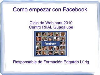 Como empezar con Facebook Ciclo de Webinars 2010 Centro RIIAL Guadalupe Responsable de Formación Edgardo Lürig 