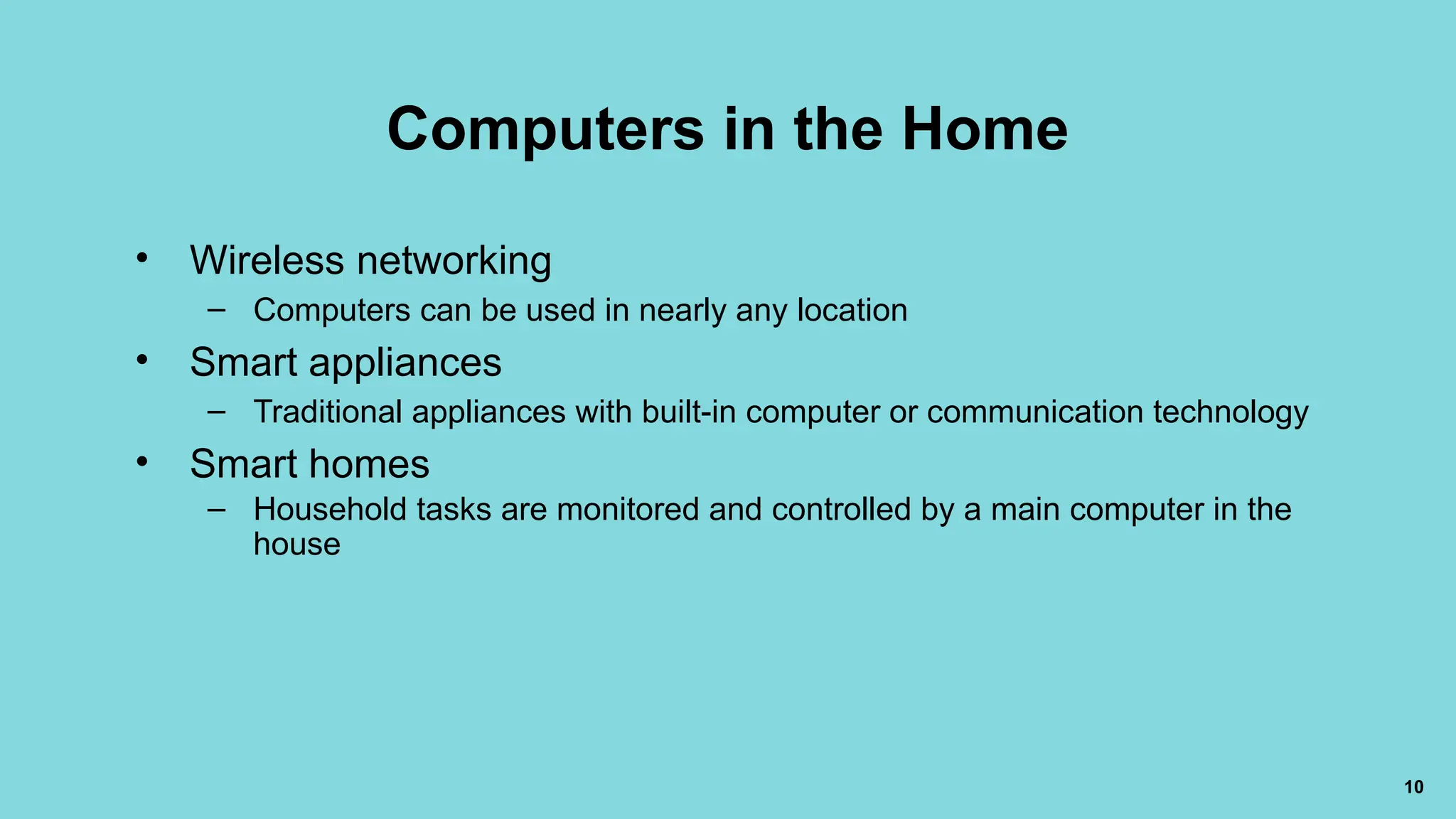 10
Computers in the Home
• Wireless networking
– Computers can be used in nearly any location
• Smart appliances
– Traditional appliances with built-in computer or communication technology
• Smart homes
– Household tasks are monitored and controlled by a main computer in the
house
 
