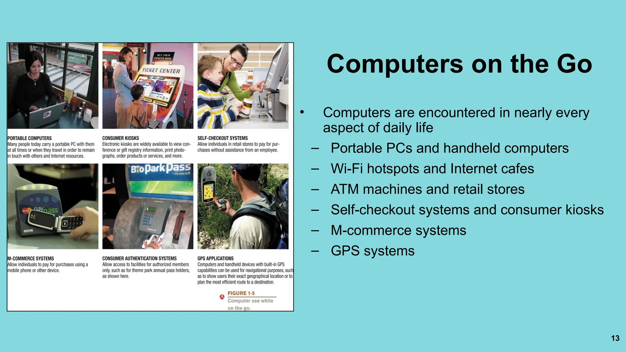 13
Computers on the Go
• Computers are encountered in nearly every
aspect of daily life
– Portable PCs and handheld computers
– Wi-Fi hotspots and Internet cafes
– ATM machines and retail stores
– Self-checkout systems and consumer kiosks
– M-commerce systems
– GPS systems
 