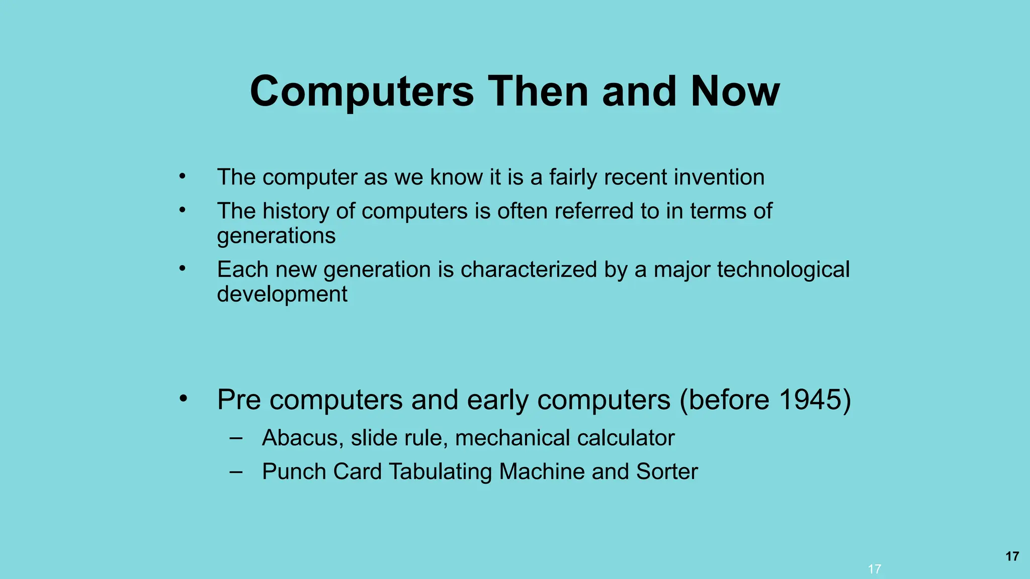 17
Computers Then and Now
• The computer as we know it is a fairly recent invention
• The history of computers is often referred to in terms of
generations
• Each new generation is characterized by a major technological
development
• Pre computers and early computers (before 1945)
– Abacus, slide rule, mechanical calculator
– Punch Card Tabulating Machine and Sorter
17
 