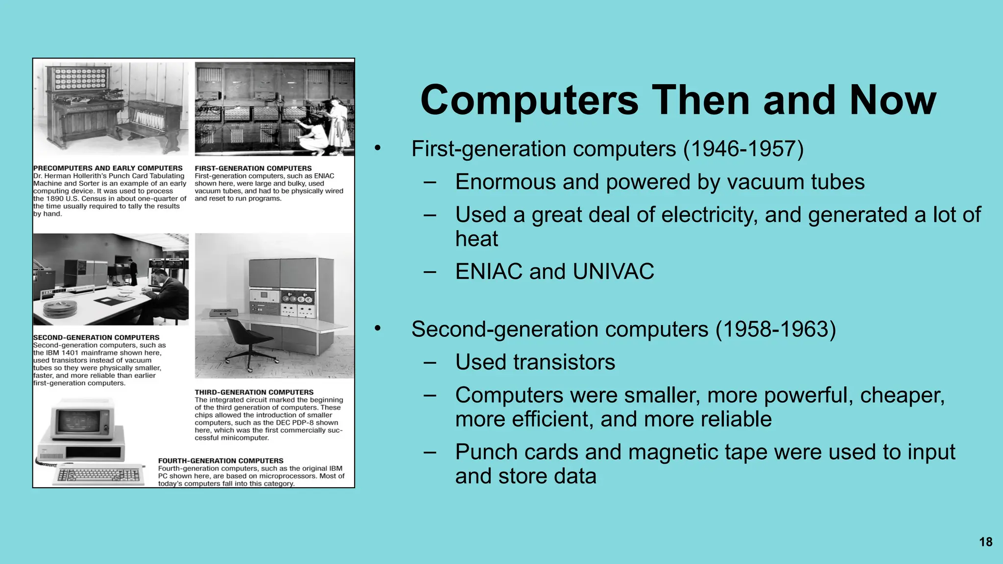 18
Computers Then and Now
• First-generation computers (1946-1957)
– Enormous and powered by vacuum tubes
– Used a great deal of electricity, and generated a lot of
heat
– ENIAC and UNIVAC
• Second-generation computers (1958-1963)
– Used transistors
– Computers were smaller, more powerful, cheaper,
more efficient, and more reliable
– Punch cards and magnetic tape were used to input
and store data
 
