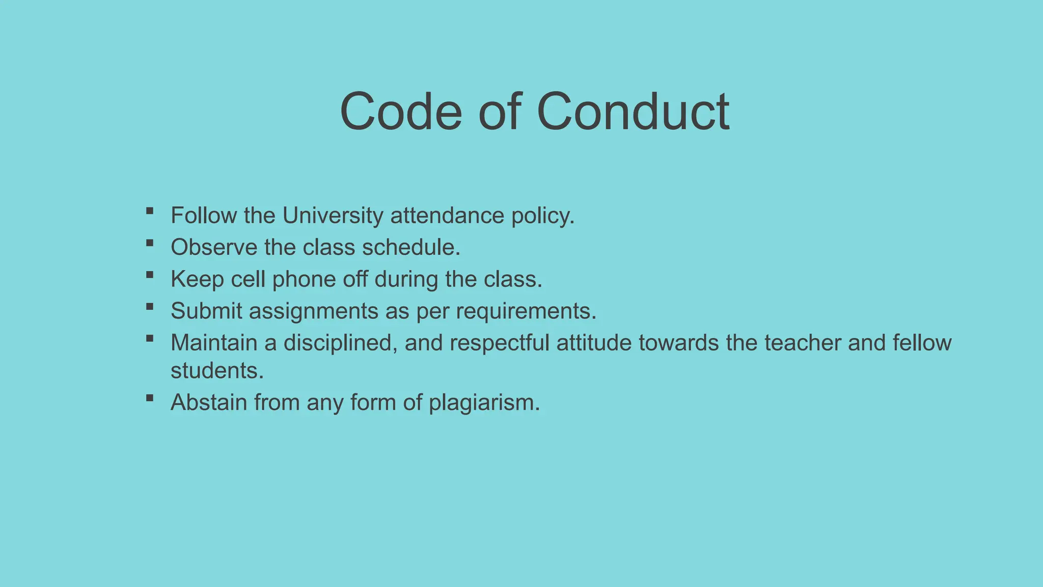 Code of Conduct
 Follow the University attendance policy.
 Observe the class schedule.
 Keep cell phone off during the class.
 Submit assignments as per requirements.
 Maintain a disciplined, and respectful attitude towards the teacher and fellow
students.
 Abstain from any form of plagiarism.
 
