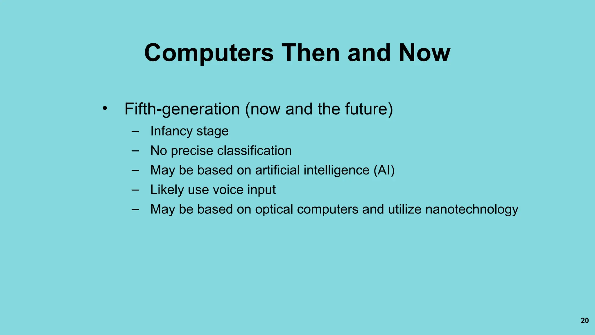 20
Computers Then and Now
• Fifth-generation (now and the future)
– Infancy stage
– No precise classification
– May be based on artificial intelligence (AI)
– Likely use voice input
– May be based on optical computers and utilize nanotechnology
 
