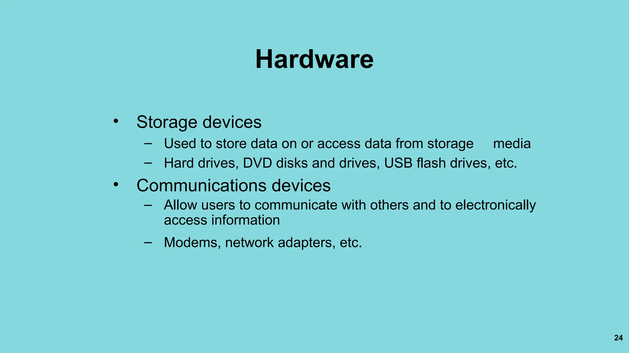 24
Hardware
• Storage devices
– Used to store data on or access data from storage media
– Hard drives, DVD disks and drives, USB flash drives, etc.
• Communications devices
– Allow users to communicate with others and to electronically
access information
– Modems, network adapters, etc.
 