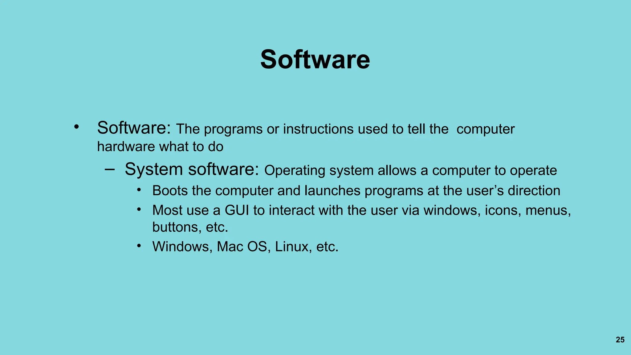 25
Software
• Software: The programs or instructions used to tell the computer
hardware what to do
– System software: Operating system allows a computer to operate
• Boots the computer and launches programs at the user’s direction
• Most use a GUI to interact with the user via windows, icons, menus,
buttons, etc.
• Windows, Mac OS, Linux, etc.
 