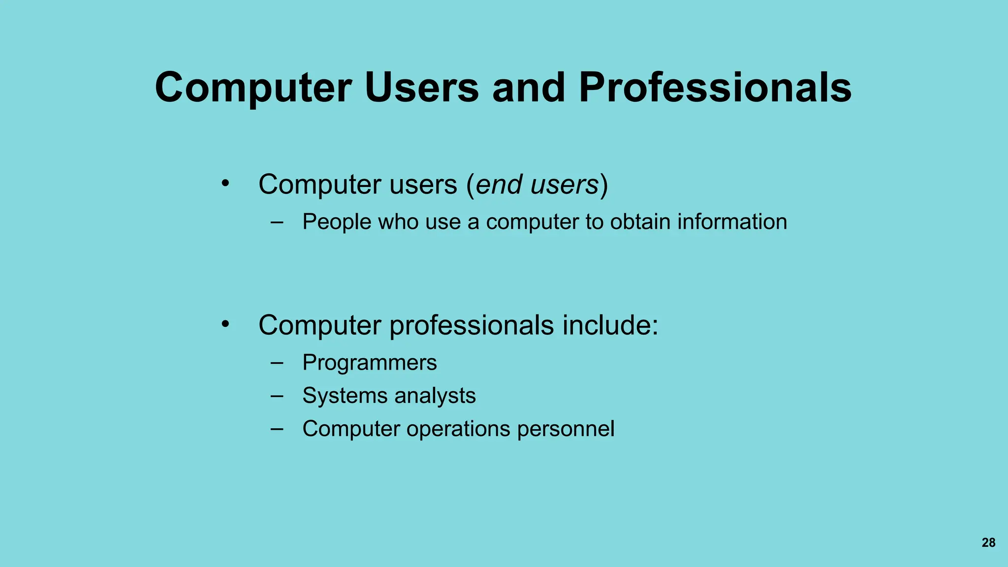 28
Computer Users and Professionals
• Computer users (end users)
– People who use a computer to obtain information
• Computer professionals include:
– Programmers
– Systems analysts
– Computer operations personnel
 