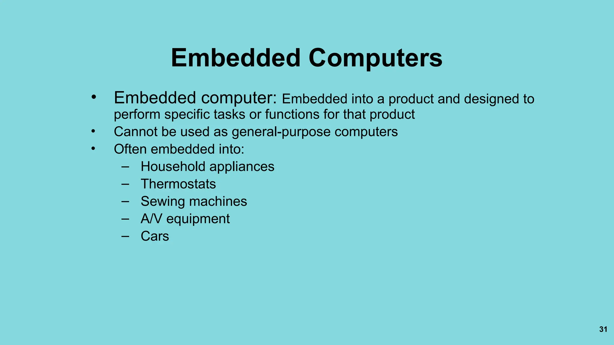 31
Embedded Computers
• Embedded computer: Embedded into a product and designed to
perform specific tasks or functions for that product
• Cannot be used as general-purpose computers
• Often embedded into:
– Household appliances
– Thermostats
– Sewing machines
– A/V equipment
– Cars
 