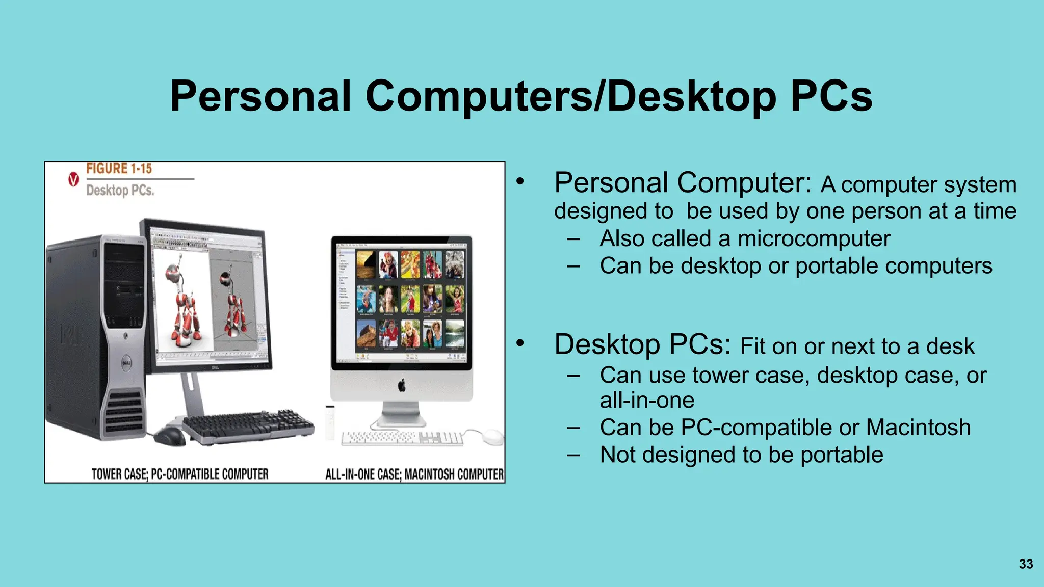 33
Personal Computers/Desktop PCs
• Personal Computer: A computer system
designed to be used by one person at a time
– Also called a microcomputer
– Can be desktop or portable computers
• Desktop PCs: Fit on or next to a desk
– Can use tower case, desktop case, or
all-in-one
– Can be PC-compatible or Macintosh
– Not designed to be portable
 
