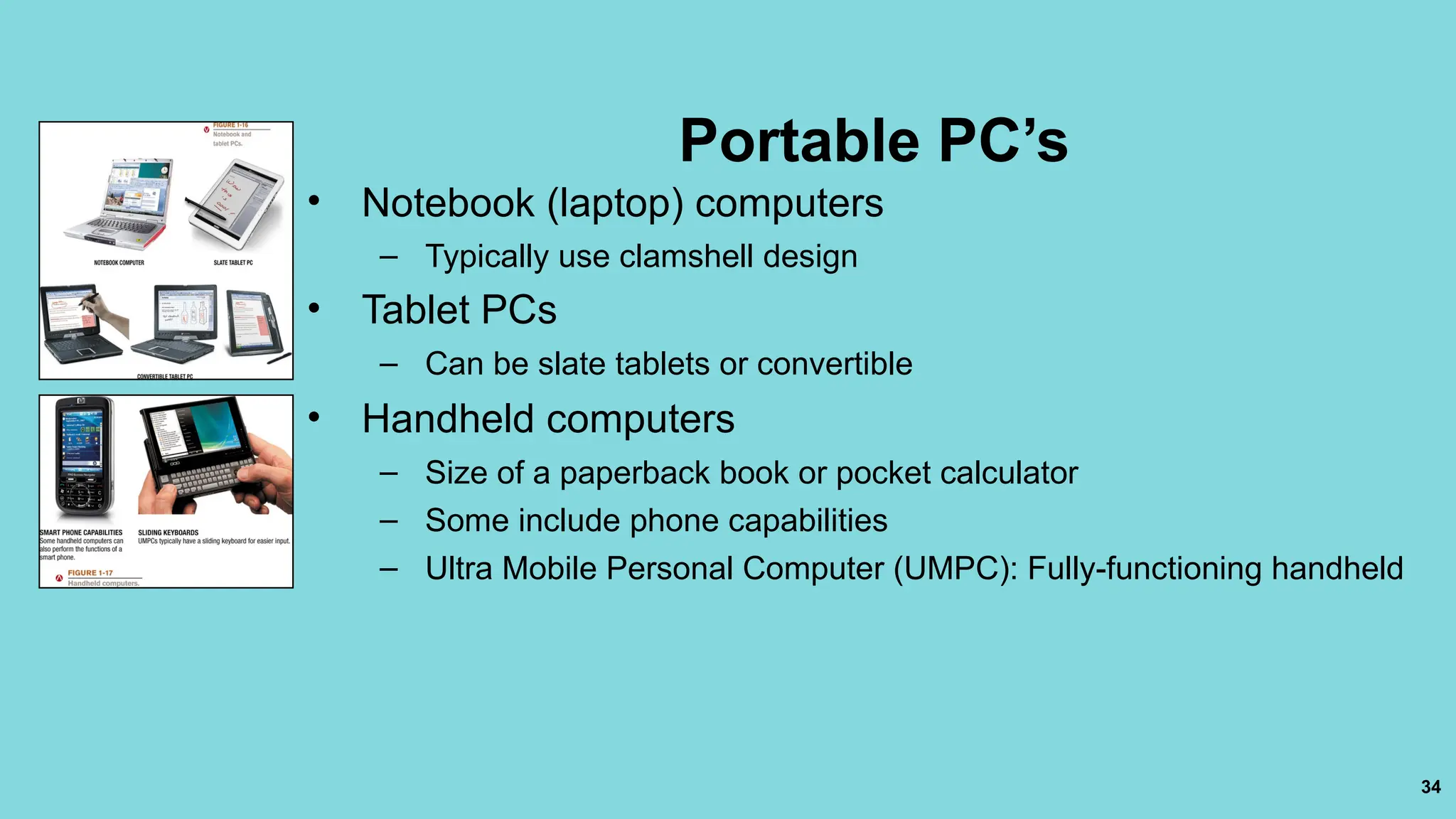 34
Portable PC’s
• Notebook (laptop) computers
– Typically use clamshell design
• Tablet PCs
– Can be slate tablets or convertible
• Handheld computers
– Size of a paperback book or pocket calculator
– Some include phone capabilities
– Ultra Mobile Personal Computer (UMPC): Fully-functioning handheld
 