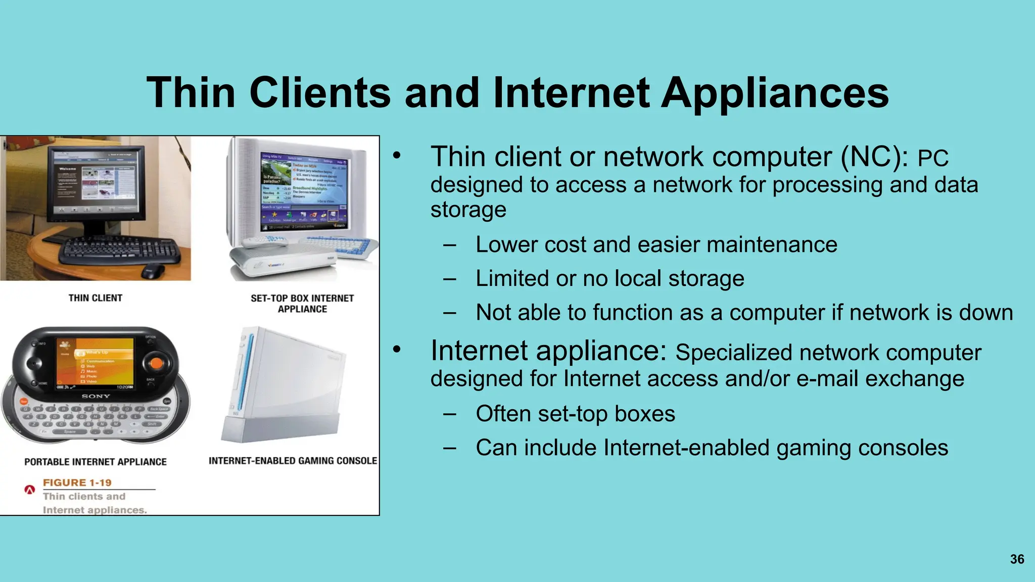 36
Thin Clients and Internet Appliances
• Thin client or network computer (NC): PC
designed to access a network for processing and data
storage
– Lower cost and easier maintenance
– Limited or no local storage
– Not able to function as a computer if network is down
• Internet appliance: Specialized network computer
designed for Internet access and/or e-mail exchange
– Often set-top boxes
– Can include Internet-enabled gaming consoles
 