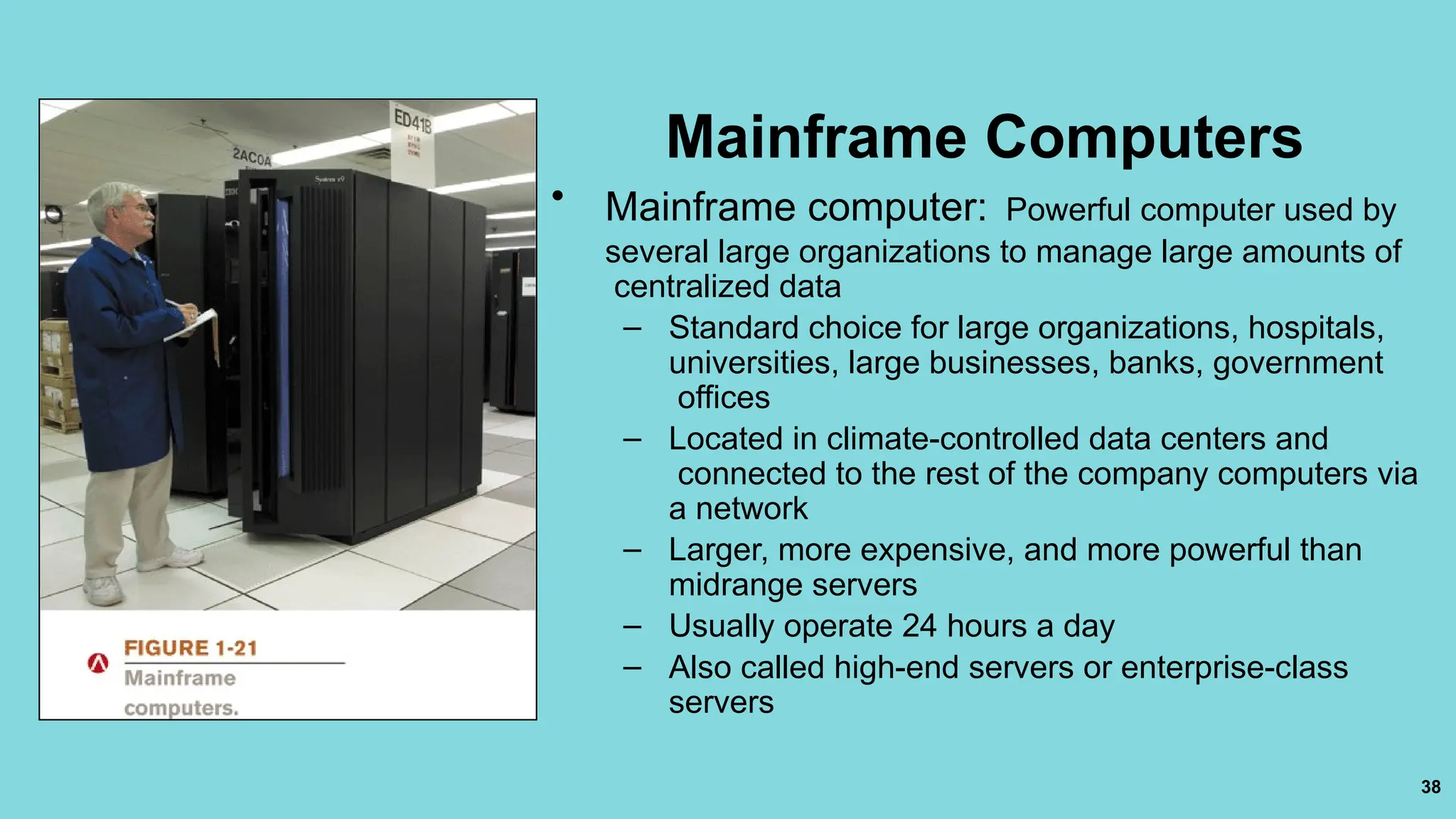 38
Mainframe Computers
• Mainframe computer: Powerful computer used by
several large organizations to manage large amounts of
centralized data
– Standard choice for large organizations, hospitals,
universities, large businesses, banks, government
offices
– Located in climate-controlled data centers and
connected to the rest of the company computers via
a network
– Larger, more expensive, and more powerful than
midrange servers
– Usually operate 24 hours a day
– Also called high-end servers or enterprise-class
servers
 