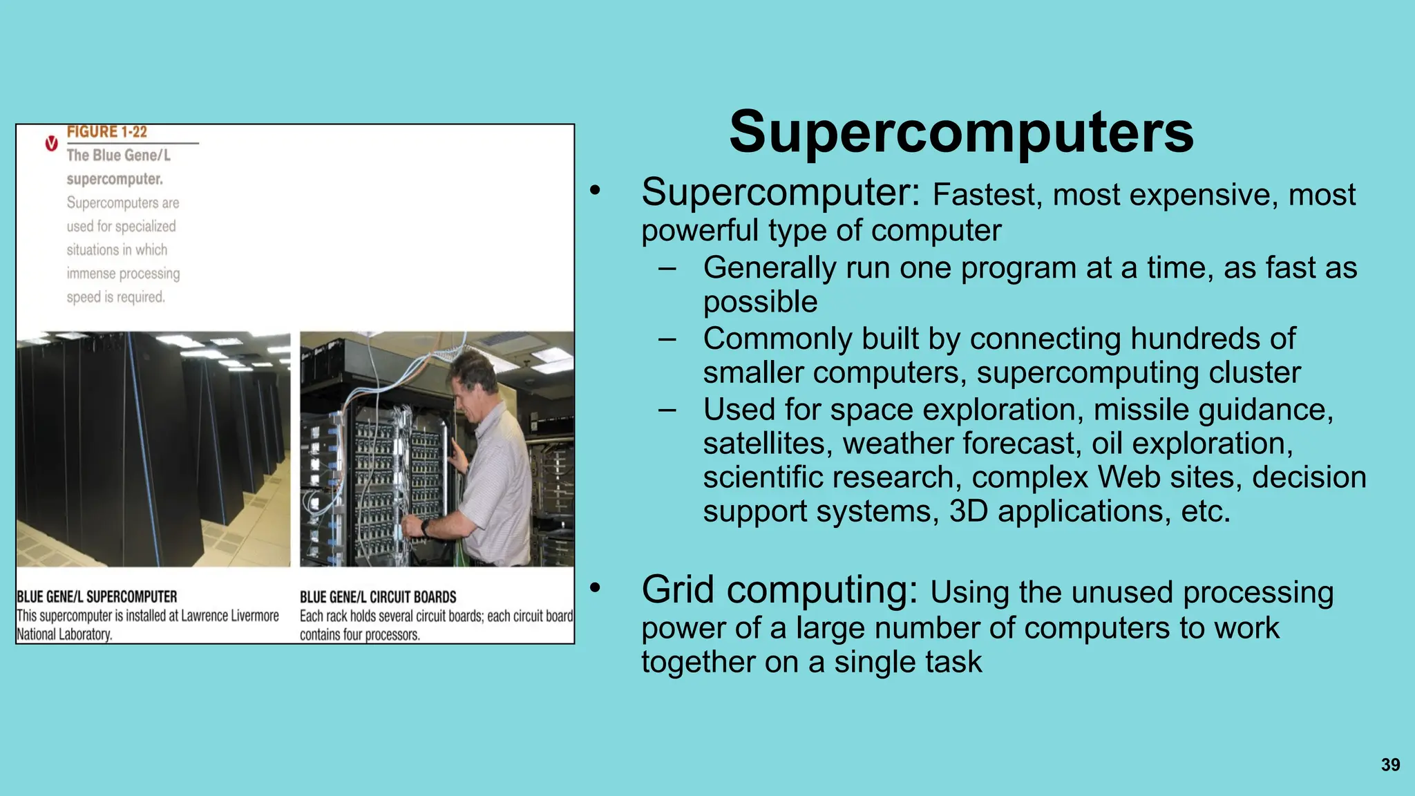 39
Supercomputers
• Supercomputer: Fastest, most expensive, most
powerful type of computer
– Generally run one program at a time, as fast as
possible
– Commonly built by connecting hundreds of
smaller computers, supercomputing cluster
– Used for space exploration, missile guidance,
satellites, weather forecast, oil exploration,
scientific research, complex Web sites, decision
support systems, 3D applications, etc.
• Grid computing: Using the unused processing
power of a large number of computers to work
together on a single task
 