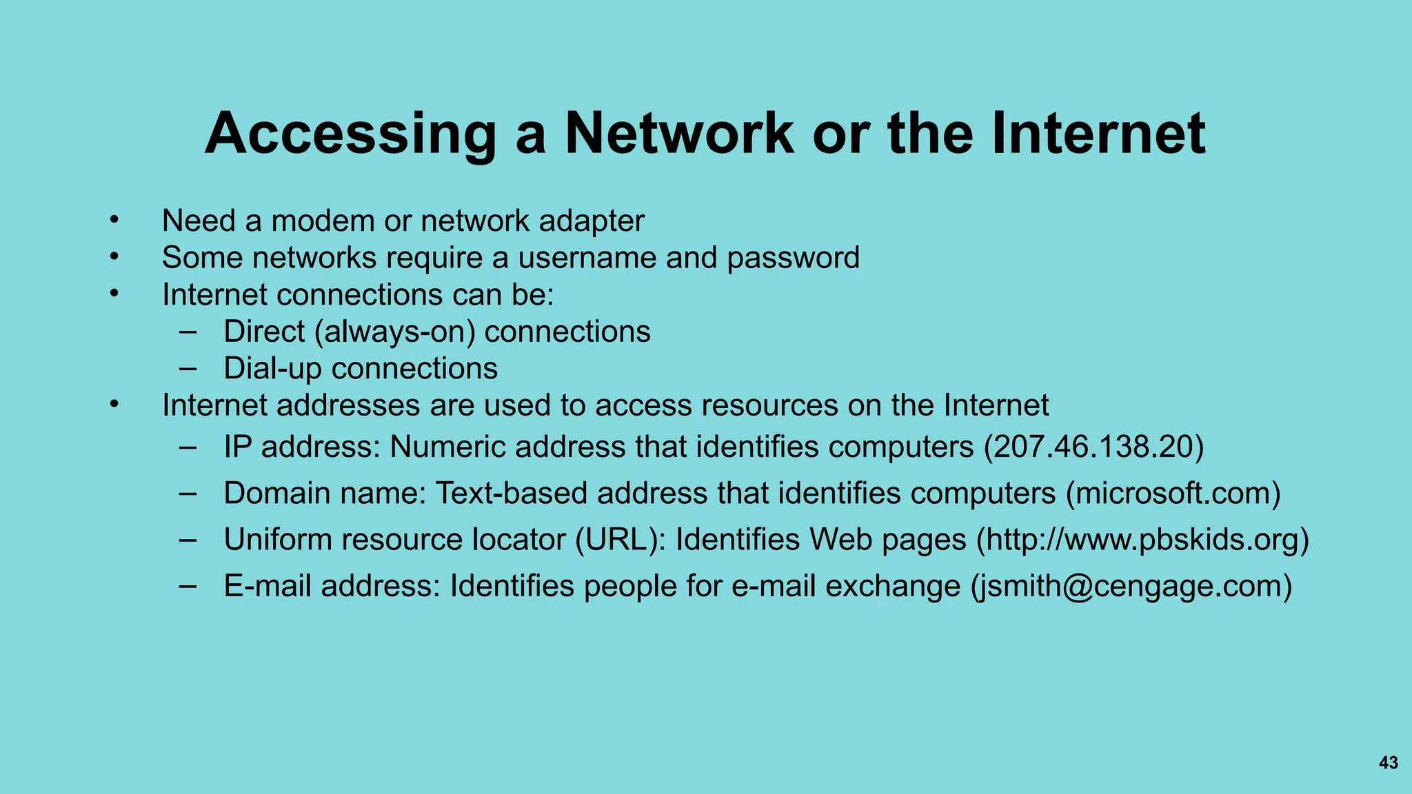 43
Accessing a Network or the Internet
• Need a modem or network adapter
• Some networks require a username and password
• Internet connections can be:
– Direct (always-on) connections
– Dial-up connections
• Internet addresses are used to access resources on the Internet
– IP address: Numeric address that identifies computers (207.46.138.20)
– Domain name: Text-based address that identifies computers (microsoft.com)
– Uniform resource locator (URL): Identifies Web pages (http://www.pbskids.org)
– E-mail address: Identifies people for e-mail exchange (jsmith@cengage.com)
 