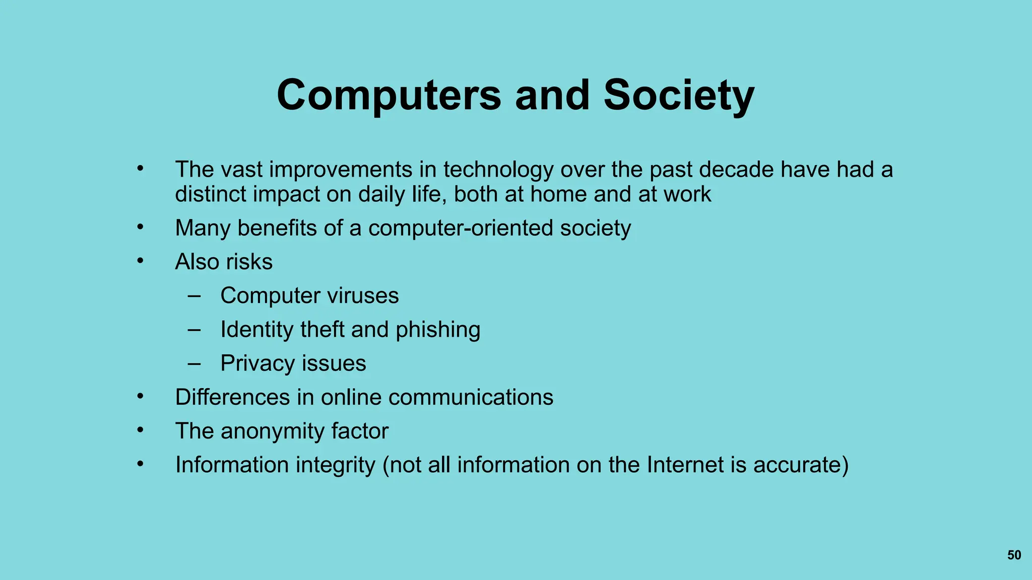 50
Computers and Society
• The vast improvements in technology over the past decade have had a
distinct impact on daily life, both at home and at work
• Many benefits of a computer-oriented society
• Also risks
– Computer viruses
– Identity theft and phishing
– Privacy issues
• Differences in online communications
• The anonymity factor
• Information integrity (not all information on the Internet is accurate)
 