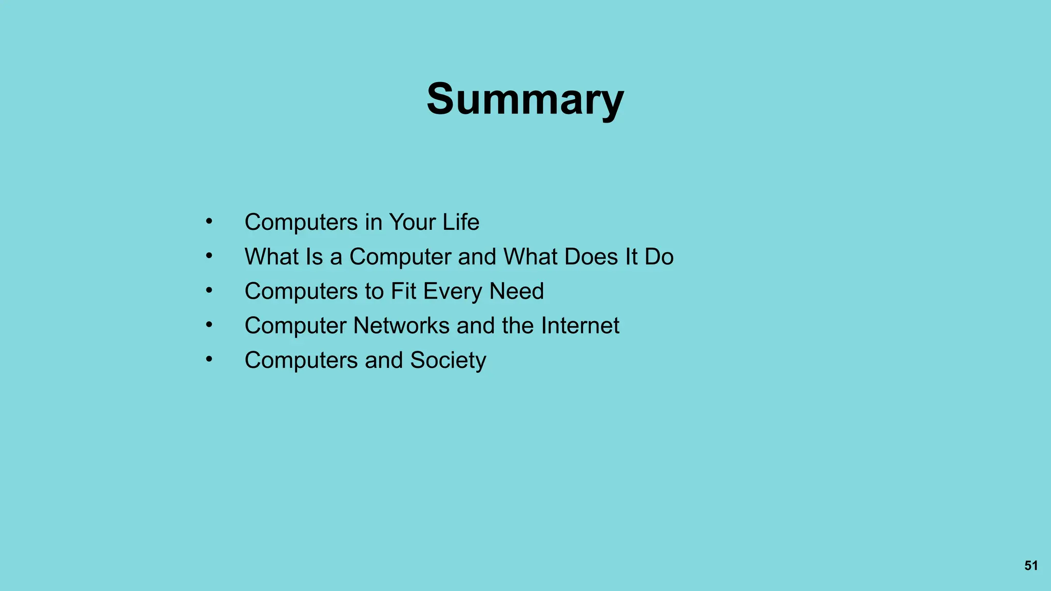 51
Summary
• Computers in Your Life
• What Is a Computer and What Does It Do
• Computers to Fit Every Need
• Computer Networks and the Internet
• Computers and Society
 