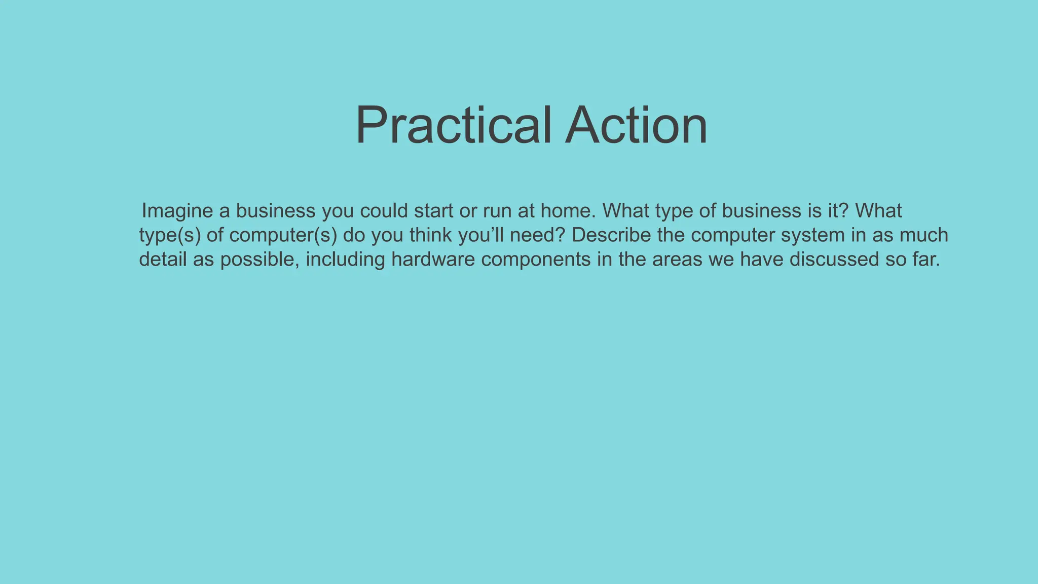 Practical Action
Imagine a business you could start or run at home. What type of business is it? What
type(s) of computer(s) do you think you’ll need? Describe the computer system in as much
detail as possible, including hardware components in the areas we have discussed so far.
 