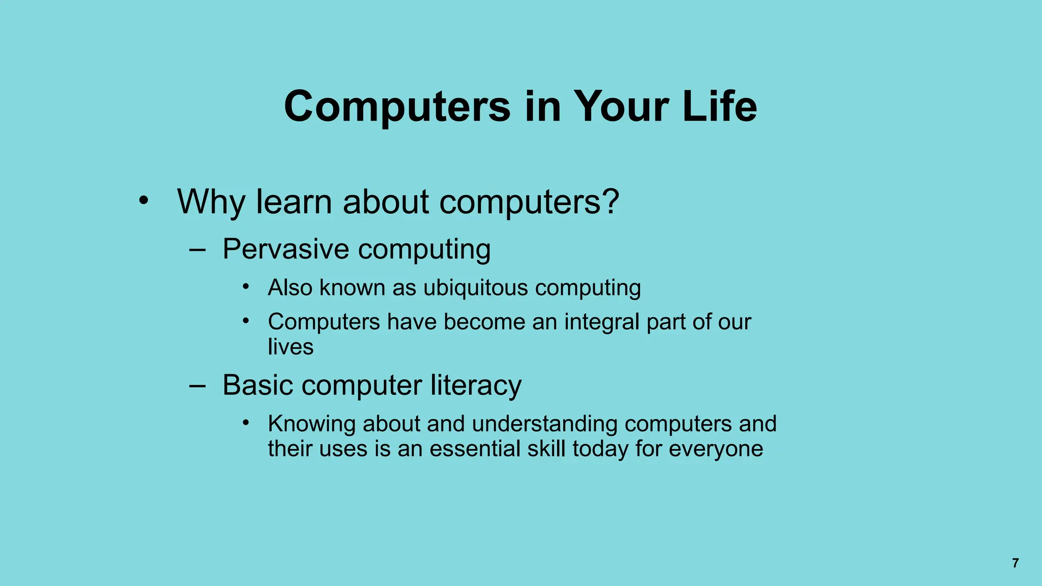 7
Computers in Your Life
• Why learn about computers?
– Pervasive computing
• Also known as ubiquitous computing
• Computers have become an integral part of our
lives
– Basic computer literacy
• Knowing about and understanding computers and
their uses is an essential skill today for everyone
 