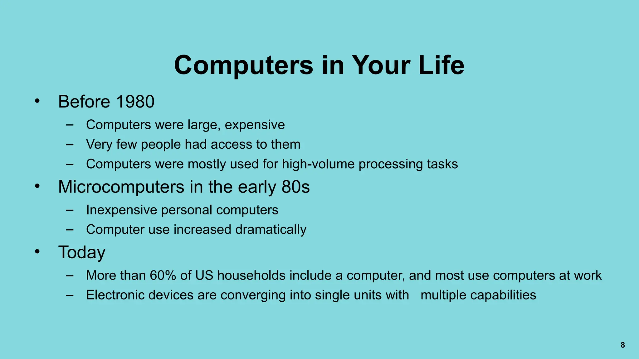 8
Computers in Your Life
• Before 1980
– Computers were large, expensive
– Very few people had access to them
– Computers were mostly used for high-volume processing tasks
• Microcomputers in the early 80s
– Inexpensive personal computers
– Computer use increased dramatically
• Today
– More than 60% of US households include a computer, and most use computers at work
– Electronic devices are converging into single units with multiple capabilities
 