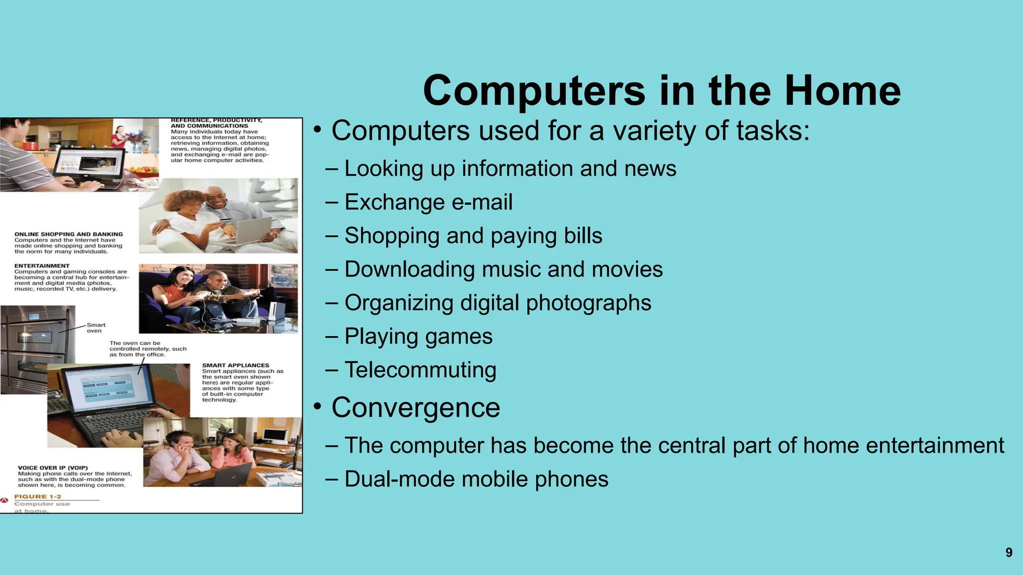 9
Computers in the Home
• Computers used for a variety of tasks:
– Looking up information and news
– Exchange e-mail
– Shopping and paying bills
– Downloading music and movies
– Organizing digital photographs
– Playing games
– Telecommuting
• Convergence
– The computer has become the central part of home entertainment
– Dual-mode mobile phones
 