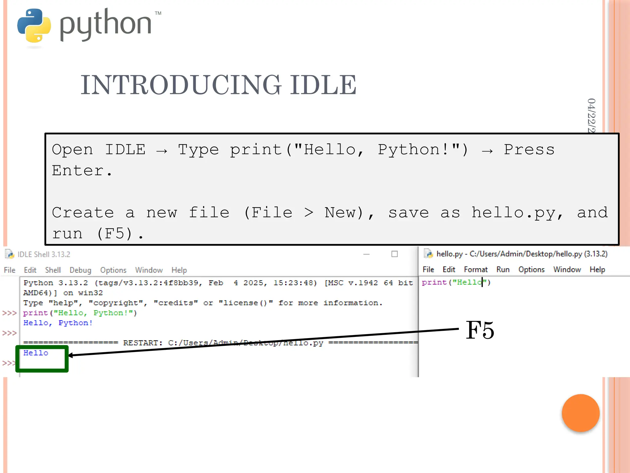04/22/2025
INTRODUCING IDLE
Open IDLE → Type print("Hello, Python!") → Press
Enter.
Create a new file (File > New), save as hello.py, and
run (F5).
F5
 