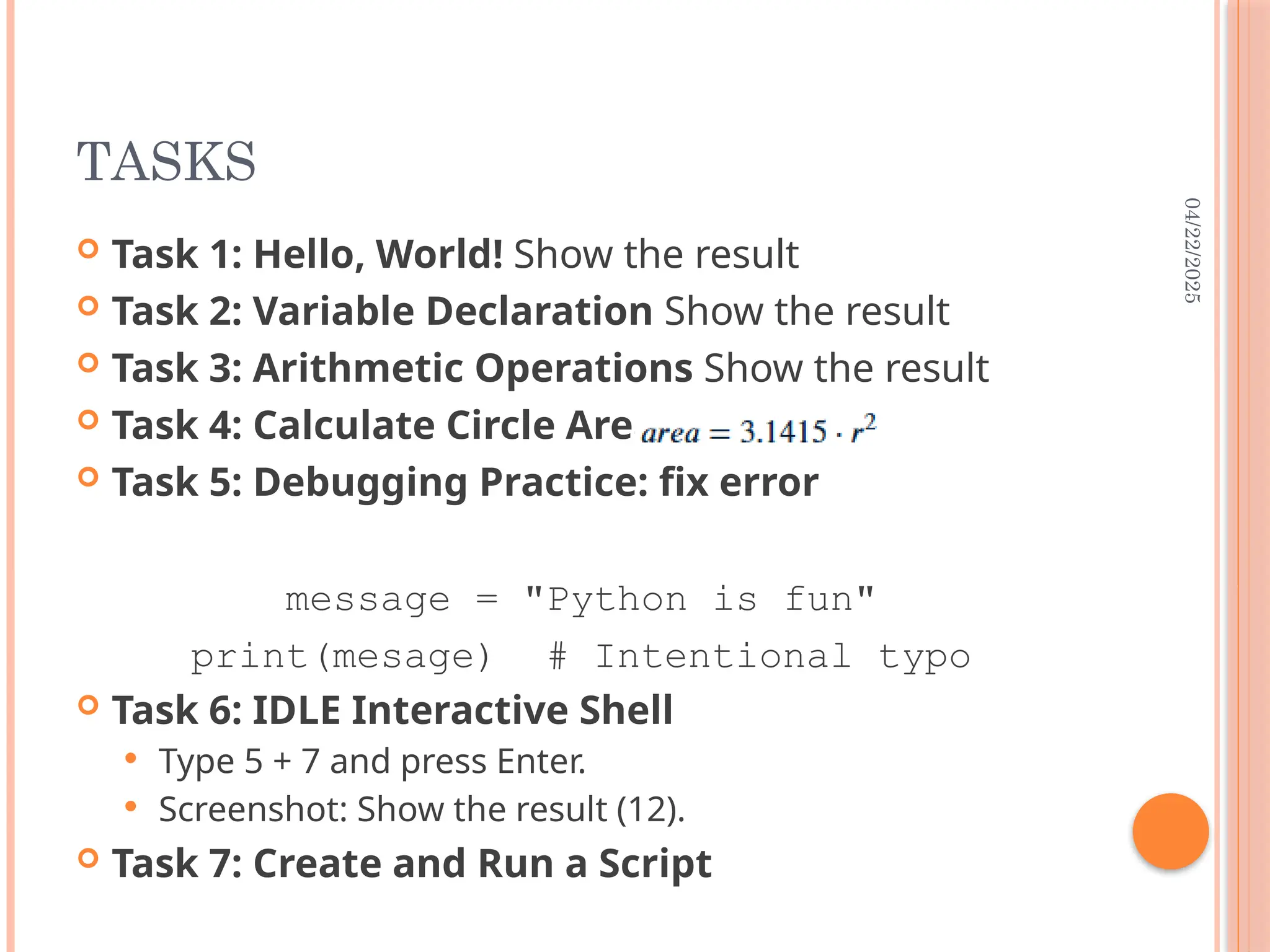 04/22/2025
TASKS
 Task 1: Hello, World! Show the result
 Task 2: Variable Declaration Show the result
 Task 3: Arithmetic Operations Show the result
 Task 4: Calculate Circle Area
 Task 5: Debugging Practice: fix error
message = "Python is fun"
print(mesage) # Intentional typo
 Task 6: IDLE Interactive Shell
 Type 5 + 7 and press Enter.
 Screenshot: Show the result (12).
 Task 7: Create and Run a Script
 