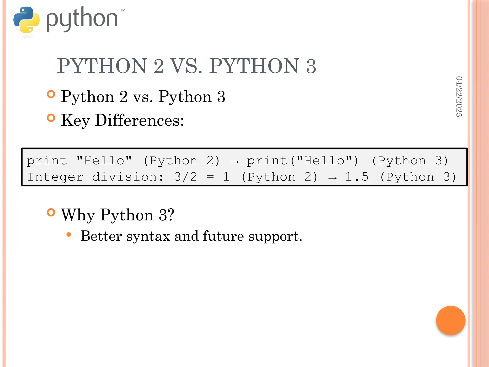 04/22/2025
PYTHON 2 VS. PYTHON 3
 Python 2 vs. Python 3
 Key Differences:
 Why Python 3?
 Better syntax and future support.
print "Hello" (Python 2) → print("Hello") (Python 3)
Integer division: 3/2 = 1 (Python 2) → 1.5 (Python 3)
 