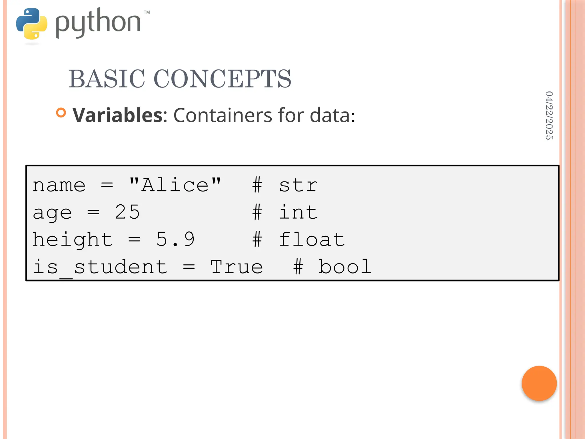 04/22/2025
BASIC CONCEPTS
 Variables: Containers for data:
name = "Alice" # str
age = 25 # int
height = 5.9 # float
is_student = True # bool
 