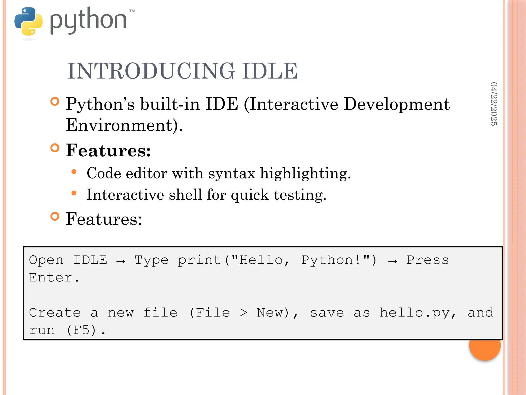 04/22/2025
INTRODUCING IDLE
Open IDLE → Type print("Hello, Python!") → Press
Enter.
Create a new file (File > New), save as hello.py, and
run (F5).
 Python’s built-in IDE (Interactive Development
Environment).
 Features:
 Code editor with syntax highlighting.
 Interactive shell for quick testing.
 Features:
 