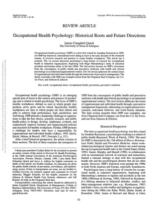 Health Psychology
1999, Vol. 18, No. 1,82-8
Copyright 1999 by the American Psychological Association,Inc.
0278-6133/99/S3.00
REVIEW ARTICLE
Occupational Health Psychology: Historical Roots and Future Directions
James CampbelLQuick
The University of Texas atArlington
Occupational healthpsychology (OHP) is a term first coined by Jonathan Raymond in1990,
yet OHP has historical, international roots dating at least to the early decades of the twentieth
century. It involves research and practice to create healthy workplaces. This article has 4
sections. The 1st section discusses psychology's long history of concern for occupational
health in industrial organizations, beginning with Hugo Miinsterberg's study of industrial
accidents and human safety in the late 1800s. The 2nd section focuses on OHP's movement
from the convergence of public health and preventive medicine with health and clinical
psychology in an industrial/organizational context. The 3rd section addresses the central issues
of organizational and individualhealth through the frameworkof preventive management. The
article concludes with OHPcase examples drawn from the Chaparral Steel Company, the U.S.
Air Force, and Johnson & Johnson.
Key words: occupational stress, occupational health, prevention, preventive medicine
Occupational health psychology (OHP) is an emerging
special area of focus in the science and practice of psychol-
ogy and is related to health psychology.The focus of OHP is
healthy workplaces, defined as ones in which people may
produce, serve, grow, and be valued. Specifically, healthy
workplaces are ones in which people use their talents and
gifts to achieve high performance, high satisfaction, and
well-being. OHPpresents aleadership challenge inorganiza-
tions to take the best theory, scientific research, and public
health policy to design, develop, implement, evaluate, and
continuously improve business and organizational policies
and structures for healthy workplaces. Further, OHPpresents
a challenge for leaders who have a responsibility for
organizational and individual health (Adkins, 1995; Quick,
Quick, Nelson, & Hurrell, 1997, Principle 2, p.151).
After a brief historical perspective, the article consists of
three sections. The first of these examines the emergence of
I thank past president Cynthia Belar for the invitation to present
an earlier version of this article to Division 38, Health Psychology,
at the 104th Annual Convention of the American Psychological
Association, Toronto, Ontario, Canada, 1996. I also thank Sheri
Schember Quick and Joyce A. Adkins for helpful comments on
drafts of this article; my brother Jonathan, for educating me about
the public health notions of prevention, surveillance, and epidemi-
ology (errors of fact or interpretation are mine, not my brother's);
Cynthia Cycyota, for research support and comments on revised
materials; Maggie Schaefer, for her helpful comments on the
Johnson & Johnson Health Care Systems references; and Jeff
Roesler, for help on the Chaparral Steel data.
Correspondence concerning this article should be addressed to
James Campbell Quick, Department of Management, College of
BusinessAdministration, The University of Texas, P.O. Box 19467,
Arlington, Texas 76019-0467. Electronic mail may be sent to
jquick@uta.edu.
OHP from the convergence of public health and preventive
medicine withhealth andclinical psychology in anindustrial/
organizational context.The next section addresses the issues
of organizational and individual health through a preventive
management framework,elaborating on organizational envi-
ronment, individual behavior, and work-family elements.
The final section presents three OHP case examples: one
from ChaparralSteel Company,one from the U.S.Air Force,
and one from Johnson &Johnson.
Historical Perspective
The term occupational healthpsychology was first coined
by JonathanRaymond,apsychologist workingin a school of
public health (Raymond, Wood, & Patrick, 1990). The need
for OHP is discussed in the 13th edition of Maxcy-Rosenau-
Last Public Health and Preventive Medicine, where work-
related psychological injuries and distress are noted among
the top occupational health risks in the United States (Ordin,
1992). Sauter, Murphy, and Hurrell (1990), in collaboration
with an international network of scientists and researchers,
framed a national strategy to deal with this occupational
health risk and the psychological distress that all too often
results. However, OHP's historical roots predate the 1990s
in both NorthAmerica and Europe, especially Scandinavia.
Psychologists have a long history of concern for occupa-
tional health in industrial organizations, beginning with
Miinsterberg's attention to injuries and accidents in the late
1800s (Offerman & Gowing, 1990), followed by Kornhaus-
er's lifelong attention to industrial attitudes, conflict, and
labor-management relations (see,e.g., Komhauser, 1965)
and Kahn's focus on role conflict and ambiguity in organiza-
tions during the 1960s (see Kahn, Wolfe, Quinn, Snoek, &
Rosenthal, 1964). James at Harvard and Meyer at Johns
82
This
document
is
copyrighted
by
the
American
Psychological
Association
or
one
of
its
allied
publishers.
This
article
is
intended
solely
for
the
personal
use
of
the
individual
user
and
is
not
to
be
disseminated
broadly.
 