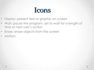 Icons Display: present text or graphic on screen Wait: pause the program, set to wait for a length of time or next user’s action Erase: erase objects from the screen Motion:  