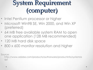 System Requirement (computer) Intel Pentium processor or higher Microsoft Win98 SE, Win 2000, and Win XP (preferred) 64 MB free available system RAM to open one application (128 MB recommended) 120 MB hard disk space 800 x 600 monitor resolution and higher Source: http://www.adobe.com/products/authorware/productinfo/systemreqs/ 