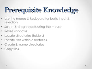 Prerequisite Knowledge Use the mouse & keyboard for basic input & selection Select & drag objects using the mouse Resize windows Locate directories (folders) Locate files within directories Create & name directories Copy files 