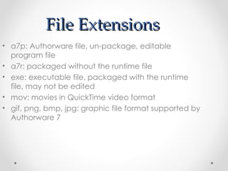 File Extensions a7p: Authorware file, un-package, editable program file a7r: packaged without the runtime file exe: executable file, packaged with the runtime file, may not be edited mov: movies in QuickTime video format gif, png, bmp, jpg: graphic file format supported by Authorware 7 