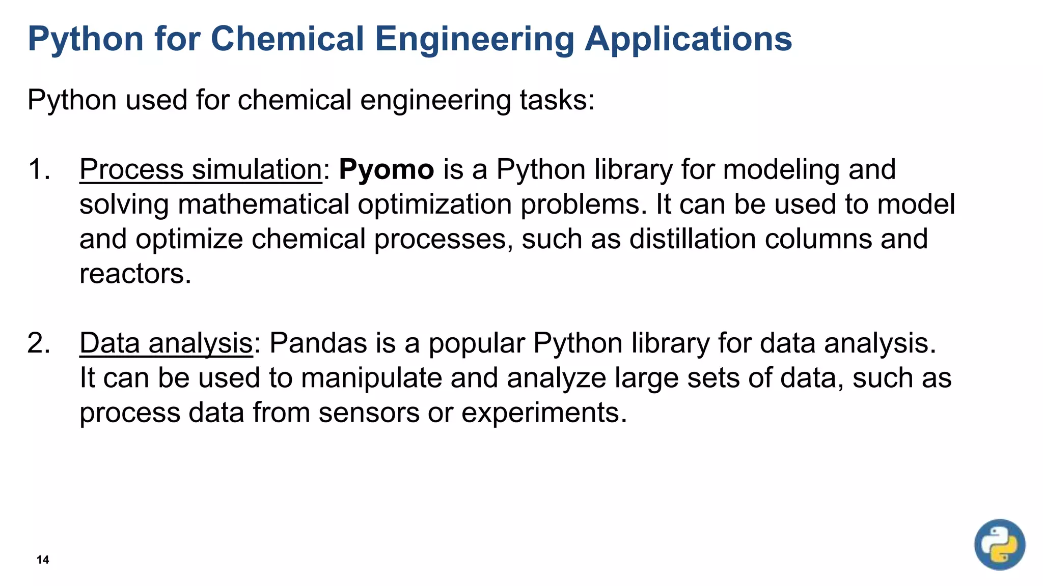 Python for Chemical Engineering Applications
Python used for chemical engineering tasks:
1. Process simulation: Pyomo is a Python library for modeling and
solving mathematical optimization problems. It can be used to model
and optimize chemical processes, such as distillation columns and
reactors.
2. Data analysis: Pandas is a popular Python library for data analysis.
It can be used to manipulate and analyze large sets of data, such as
process data from sensors or experiments.
14
 