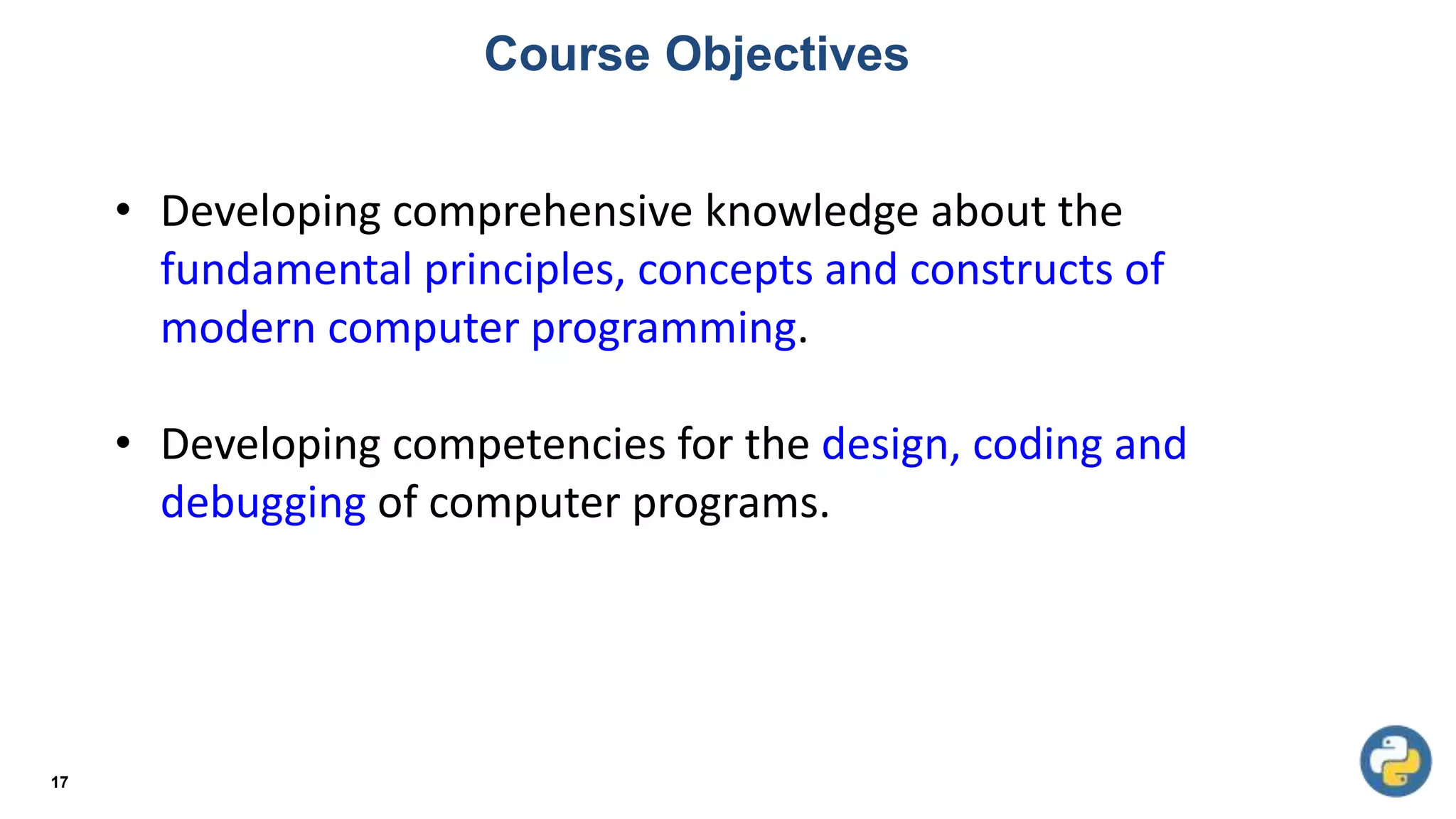 Course Objectives
17
• Developing comprehensive knowledge about the
fundamental principles, concepts and constructs of
modern computer programming.
• Developing competencies for the design, coding and
debugging of computer programs.
 