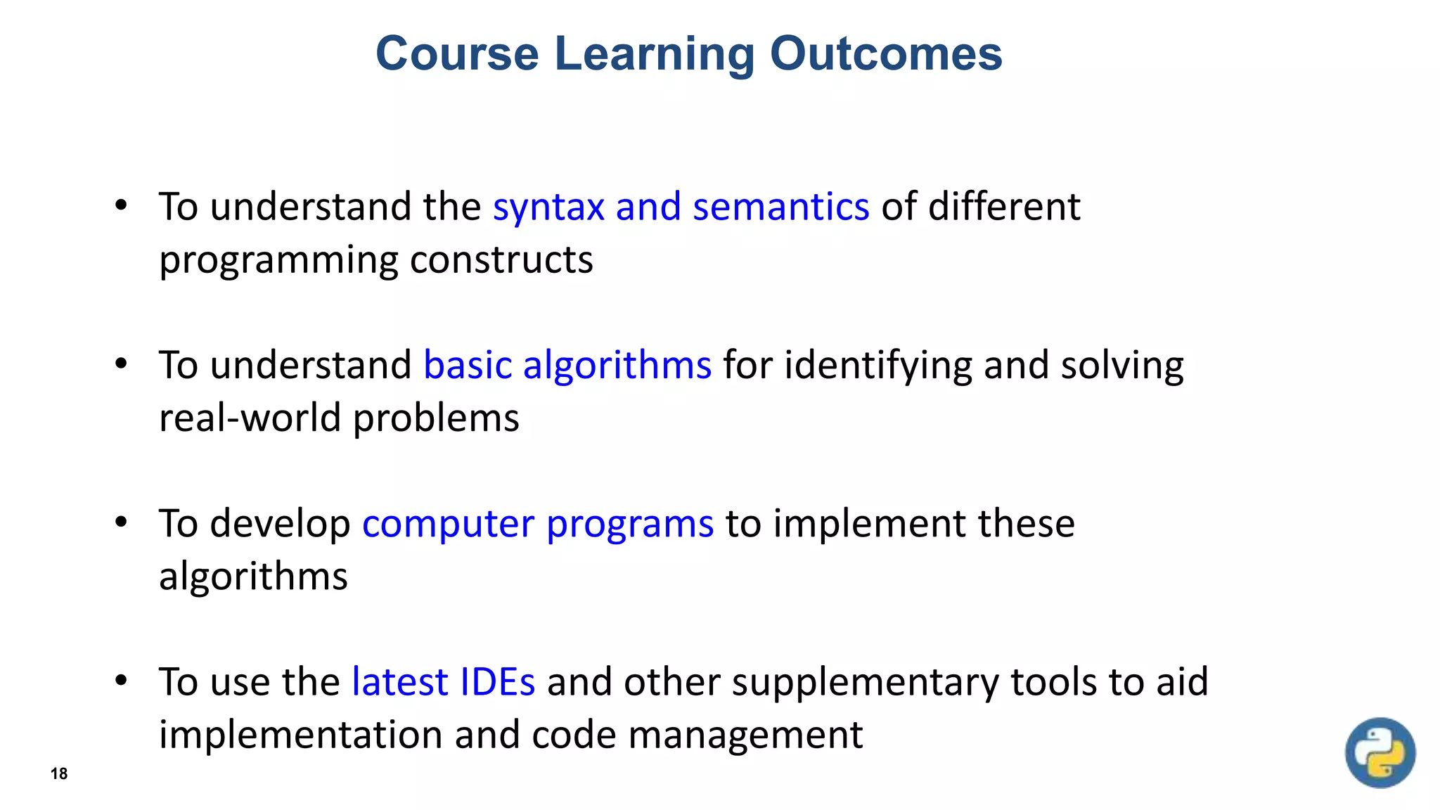 Course Learning Outcomes
18
• To understand the syntax and semantics of different
programming constructs
• To understand basic algorithms for identifying and solving
real-world problems
• To develop computer programs to implement these
algorithms
• To use the latest IDEs and other supplementary tools to aid
implementation and code management
 
