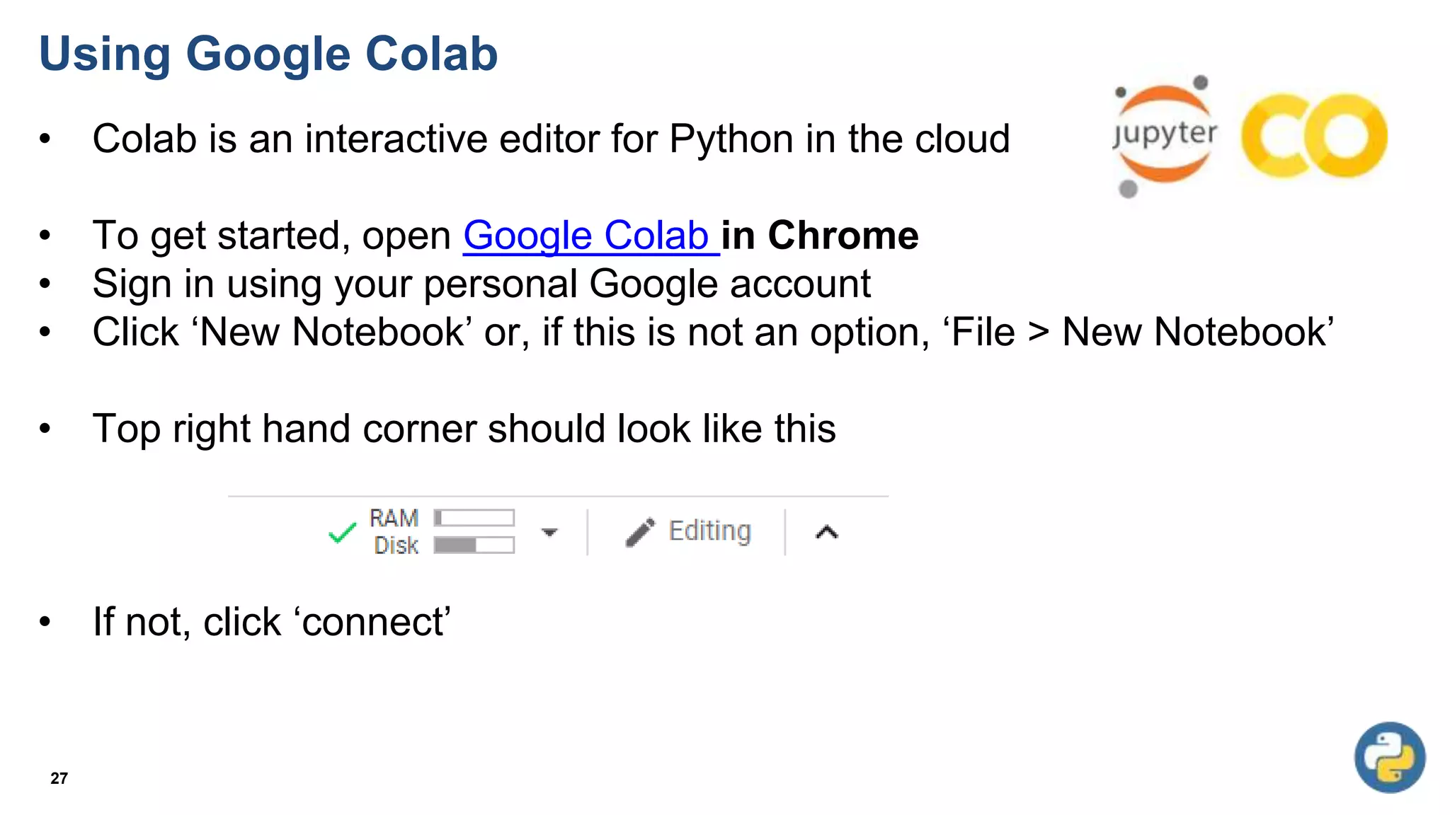 Using Google Colab
• Colab is an interactive editor for Python in the cloud
• To get started, open Google Colab in Chrome
• Sign in using your personal Google account
• Click ‘New Notebook’ or, if this is not an option, ‘File > New Notebook’
• Top right hand corner should look like this
• If not, click ‘connect’
27
 