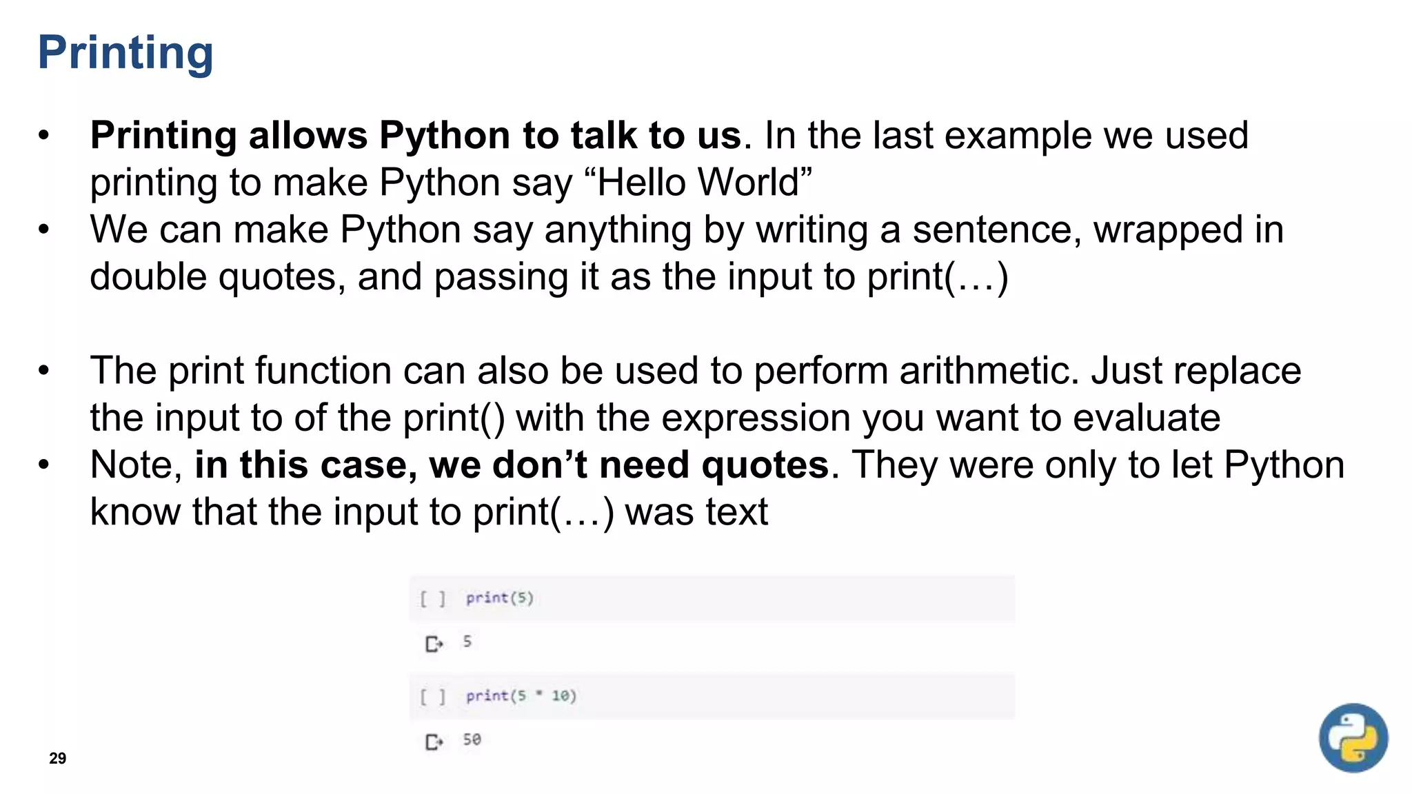 Printing
• Printing allows Python to talk to us. In the last example we used
printing to make Python say “Hello World”
• We can make Python say anything by writing a sentence, wrapped in
double quotes, and passing it as the input to print(…)
• The print function can also be used to perform arithmetic. Just replace
the input to of the print() with the expression you want to evaluate
• Note, in this case, we don’t need quotes. They were only to let Python
know that the input to print(…) was text
29
 