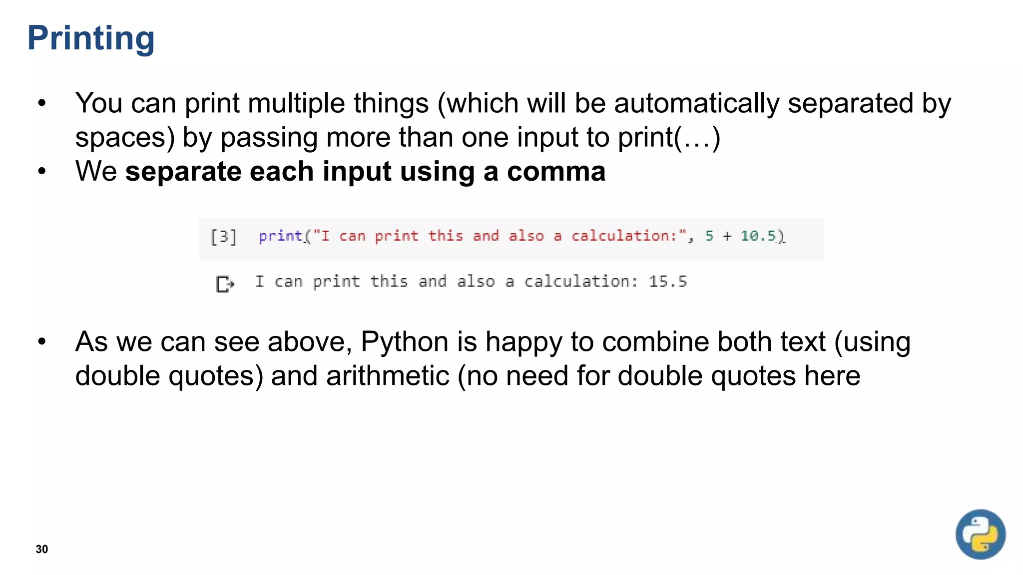Printing
30
• You can print multiple things (which will be automatically separated by
spaces) by passing more than one input to print(…)
• We separate each input using a comma
• As we can see above, Python is happy to combine both text (using
double quotes) and arithmetic (no need for double quotes here
 