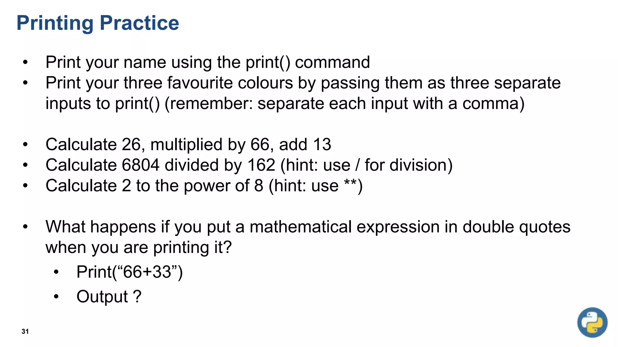 Printing Practice
31
• Print your name using the print() command
• Print your three favourite colours by passing them as three separate
inputs to print() (remember: separate each input with a comma)
• Calculate 26, multiplied by 66, add 13
• Calculate 6804 divided by 162 (hint: use / for division)
• Calculate 2 to the power of 8 (hint: use **)
• What happens if you put a mathematical expression in double quotes
when you are printing it?
• Print(“66+33”)
• Output ?
 