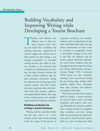 38 2 0 0 8 N u m b e r 2 | E n g l i s h T e a c h i n g F o r u m
M a l a y s i a
Siti Katijah Johari
Building Vocabulary and
Improving Writing while
Developing a Tourist Brochure
T
eachers need effective and
efficient ways to help stu-
dents improve their writ-
ing and build their vocabulary. My
teaching experience, augmented by
research, suggests that the best way to
help students do these things is not
through manipulative or controlled
writing exercises, but rather by pay-
ing attention to the processes that
contribute to a finished piece of writ-
ing. Too often, however, teachers fail
to allow students sufficient time for
these processes, particularly during
the important pre-writing stage when
students interact with their teacher
and peers to generate ideas and deter-
mine their topic, purpose, audience,
and organizational scheme. This stage
of the writing process also provides
opportunities for building vocabulary.
Building vocabulary by
writing a tourist brochure
	 Writing, and the vocabulary build-
ing that goes with it, is a more
complex process than merely putting
words on a page. In the process of
acquiring vocabulary, for example,
students need to understand not just
what individual words mean but also
which combinations of these words
in sentences or paragraphs convey
a meaningful message to the read-
er and how the audience and the
writer’s purpose determine appropri-
ate word choices. Students learn this
throughout the three stages of writing:
pre-writing, while-writing, and post-
writing (Hedge 1993). Littlewood
(1994) points out that vocabulary
learning is best concentrated during
the pre-writing stage, during which
students explore ideas, determine
their topic, purpose, and audience,
and organize their ideas.
	 This article describes how students
asked to produce a tourist brochure
on resorts in their country can build
vocabulary and improve their writ-
ing. Obviously, the students could do
other writing activities to strengthen
their vocabulary and their writing
skills, but giving them the opportuni-
ty to create a tourist brochure exposes
them to a style of writing that relate
08-20002 ETF_38_42.indd 38 2/22/08 8:24:29 AM
 