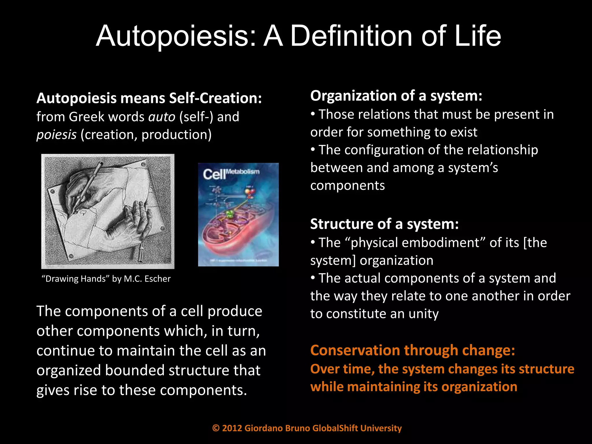 Autopoiesis: A Definition of Life
Autopoiesis means Self-Creation:                       Organization of a system:
from Greek words auto (self-) and                      • Those relations that must be present in
poiesis (creation, production)                         order for something to exist
                                                       • The configuration of the relationship
                                                       between and among a system’s
                                                       components

                                                       Structure of a system:
                                                       • The “physical embodiment” of its *the
                                                       system] organization
“Drawing Hands” by M.C. Escher                         • The actual components of a system and
                                                       the way they relate to one another in order
The components of a cell produce                       to constitute an unity
other components which, in turn,
continue to maintain the cell as an                    Conservation through change:
organized bounded structure that                       Over time, the system changes its structure
gives rise to these components.                        while maintaining its organization

                                 © 2012 Giordano Bruno GlobalShift University
 