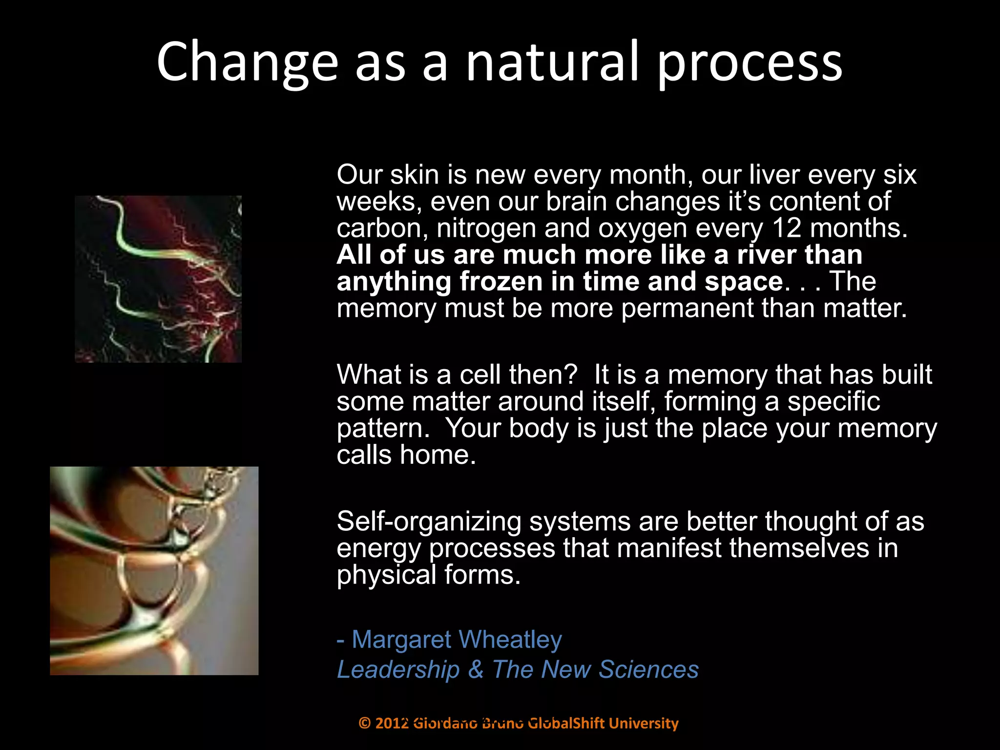 Change as a natural process
       Our skin is new every month, our liver every six
       weeks, even our brain changes it’s content of
       carbon, nitrogen and oxygen every 12 months.
       All of us are much more like a river than
       anything frozen in time and space. . . The
       memory must be more permanent than matter.

       What is a cell then? It is a memory that has built
       some matter around itself, forming a specific
       pattern. Your body is just the place your memory
       calls home.

       Self-organizing systems are better thought of as
       energy processes that manifest themselves in
       physical forms.

       - Margaret Wheatley
       Leadership & The New Sciences
             © A Laszlo 2004
        © 2012 Giordano Bruno GlobalShift University
 