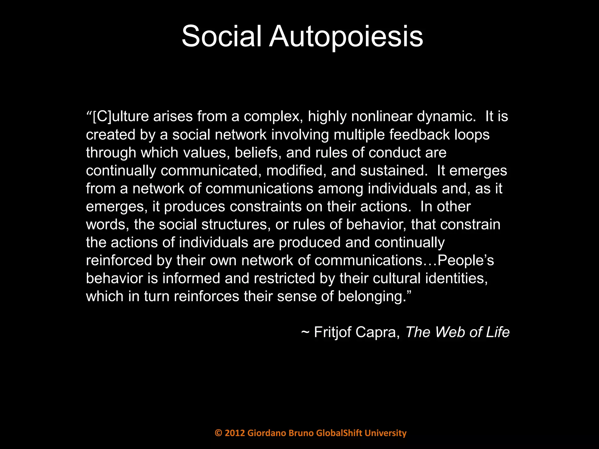 Social Autopoiesis

“*C]ulture arises from a complex, highly nonlinear dynamic. It is
created by a social network involving multiple feedback loops
through which values, beliefs, and rules of conduct are
continually communicated, modified, and sustained. It emerges
from a network of communications among individuals and, as it
emerges, it produces constraints on their actions. In other
words, the social structures, or rules of behavior, that constrain
the actions of individuals are produced and continually
reinforced by their own network of communications…People’s
behavior is informed and restricted by their cultural identities,
which in turn reinforces their sense of belonging.”

                                       ~ Fritjof Capra, The Web of Life




                    © 2012 Giordano Bruno GlobalShift University
 