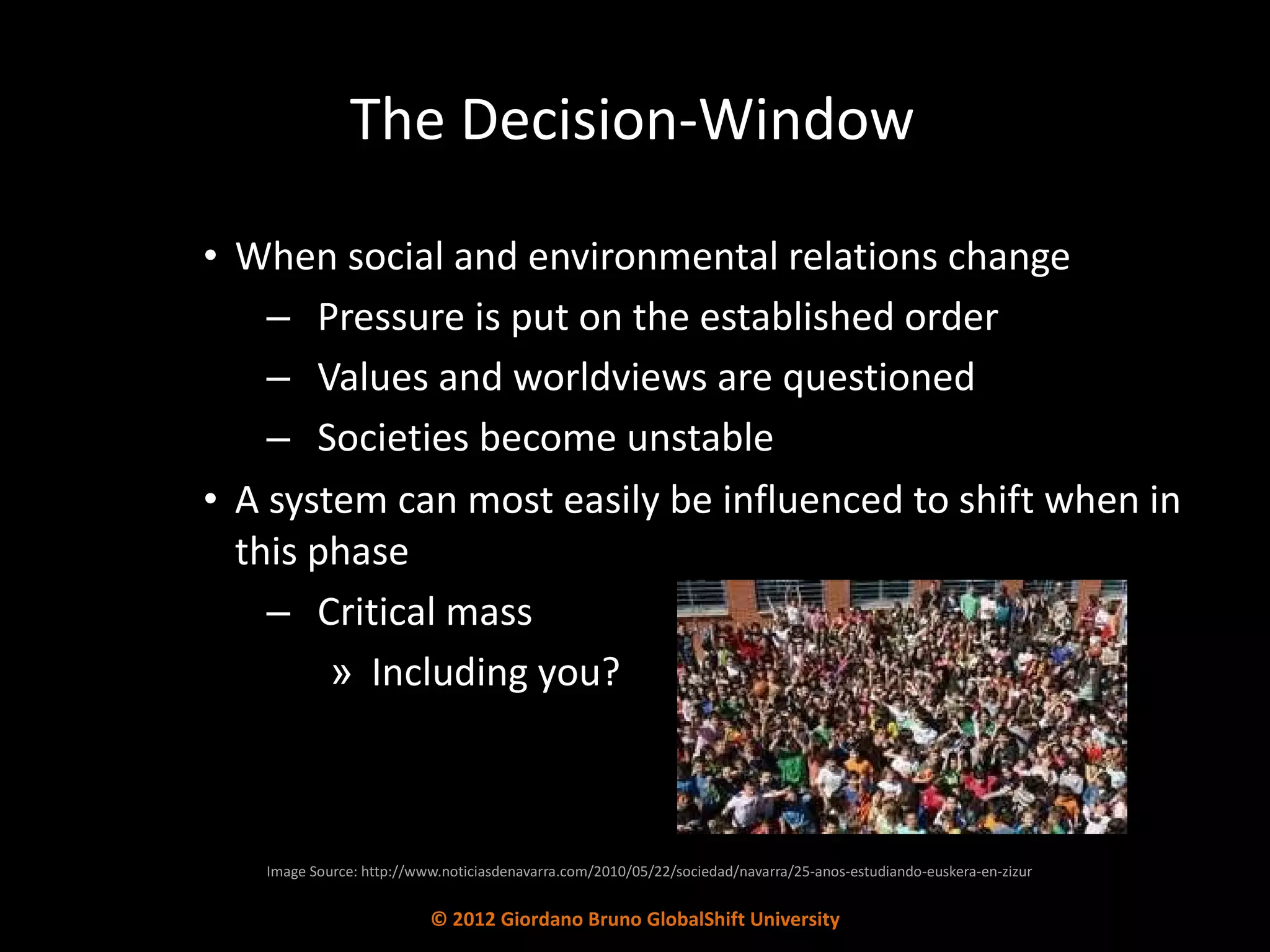 The Decision-Window When social and environmental relations change Pressure is put on the established order Values and worldviews are questioned Societies become unstable A system can most easily be influenced to shift when in this phase Critical mass Including you? Image Source: http://www.noticiasdenavarra.com/2010/05/22/sociedad/navarra/25-anos-estudiando-euskera-en-zizur © 2012 Giordano Bruno GlobalShift University 
