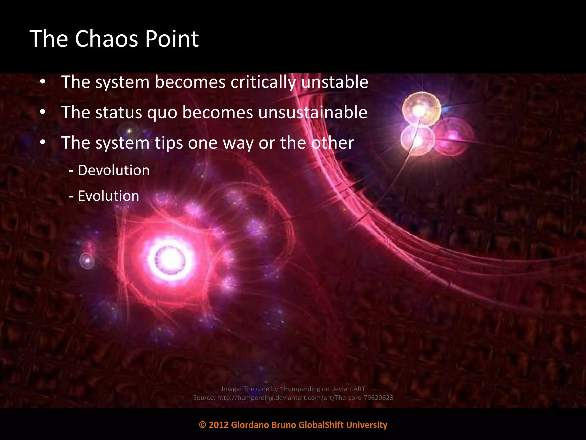The Chaos Point The system becomes critically unstable The status quo becomes unsustainable  The system tips one way or the other Devolution  Evolution Image: The core by ~Humperding on deviantART Source: http://humperding.deviantart.com/art/The-core-79620623 © 2012 Giordano Bruno GlobalShift University 