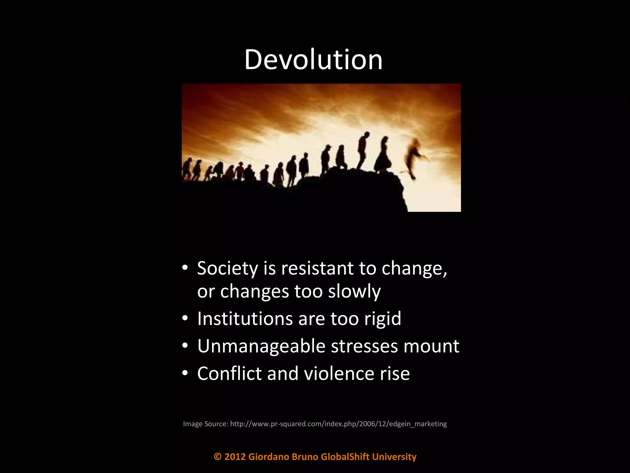 Devolution Society is resistant to change,  or changes too slowly Institutions are too rigid  Unmanageable stresses mount Conflict and violence rise Image Source: http://www.pr-squared.com/index.php/2006/12/edgein_marketing © 2012 Giordano Bruno GlobalShift University 