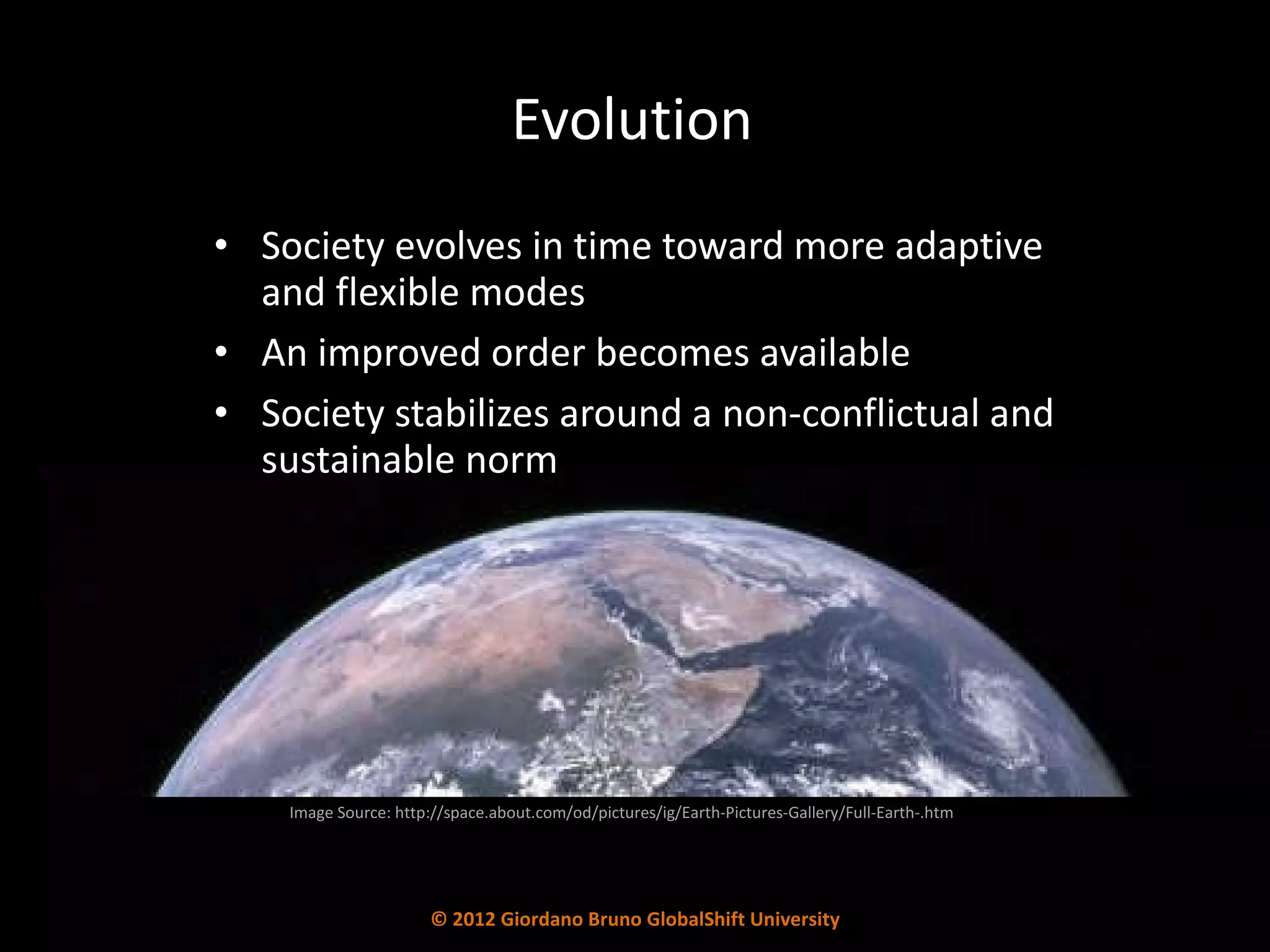 Evolution Society evolves in time toward more adaptive and flexible modes An improved order becomes available Society stabilizes around a non-conflictual and sustainable norm Image Source: http://space.about.com/od/pictures/ig/Earth-Pictures-Gallery/Full-Earth-.htm © 2012 Giordano Bruno GlobalShift University 