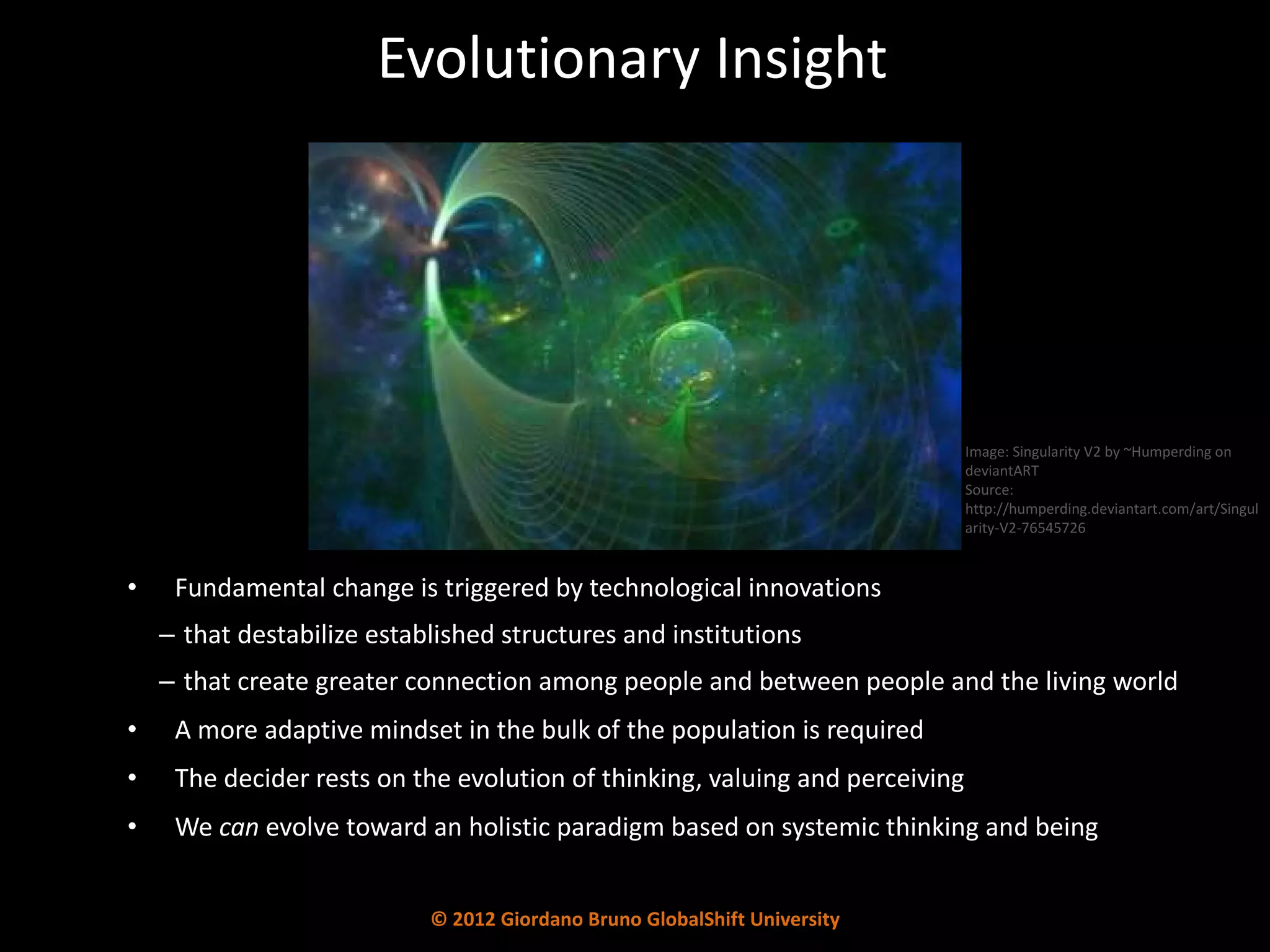 Evolutionary Insight Fundamental change is triggered by technological innovations  that destabilize established structures and institutions  that create greater connection among people and between people and the living world A more adaptive mindset in the bulk of the population is required  The decider rests on the evolution of thinking, valuing and perceiving We  can  evolve toward an holistic paradigm based on systemic thinking and being Image: Singularity V2 by ~Humperding on deviantART Source: http://humperding.deviantart.com/art/Singularity-V2-76545726 © 2012 Giordano Bruno GlobalShift University 